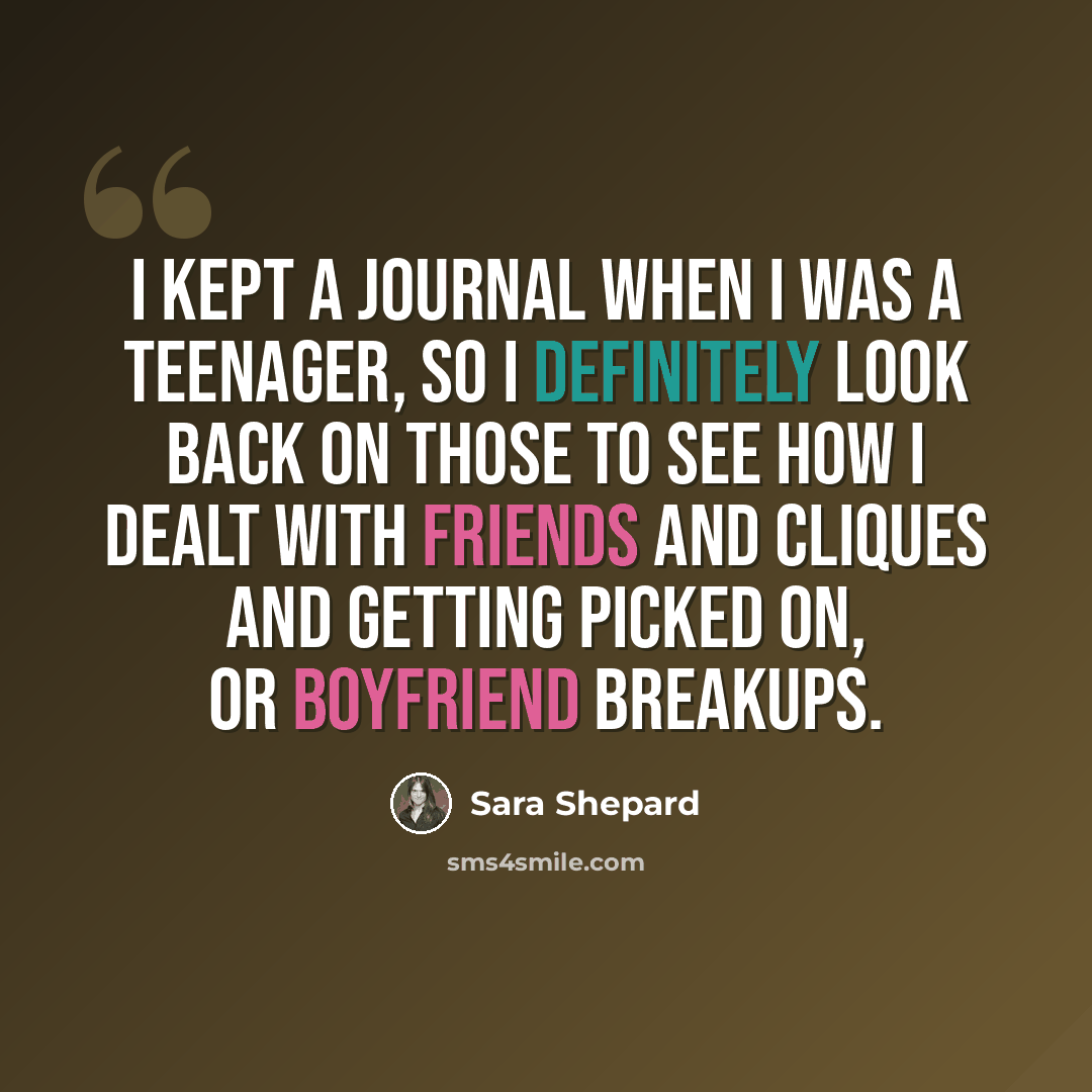 “I kept a journal when I was a teenager, so I definitely look back on those to see how I dealt with friends and cliques and getting picked on, or boyfriend breakups.” quote by Sara Shepard