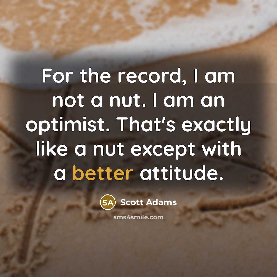 “For the record, I am not a nut. I am an optimist. That's exactly like a nut except with a better attitude.” quote by Scott Adams