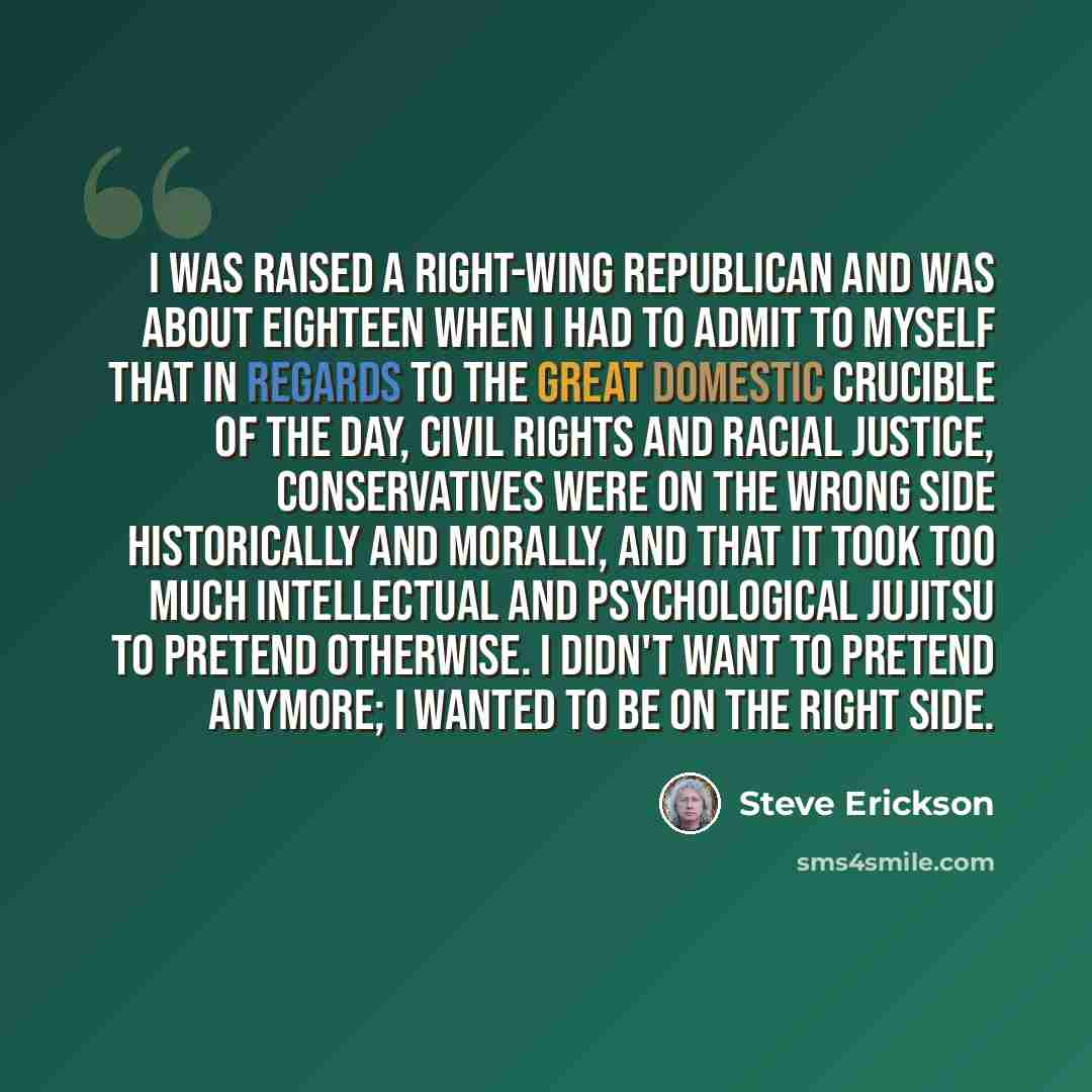 “I was raised a right-wing Republican and was about eighteen when I had to admit to myself that in regards to the great domestic crucible of the day, civil rights and racial justice, conservatives were on the wrong side historically and morally, and that it took too much intellectual and…” quote by Steve Erickson