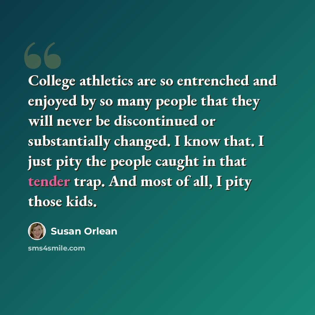 “College athletics are so entrenched and enjoyed by so many people that they will never be discontinued or substantially changed. I know that. I just pity the people caught in that tender trap. And most of all, I pity those kids.” quote by Susan Orlean