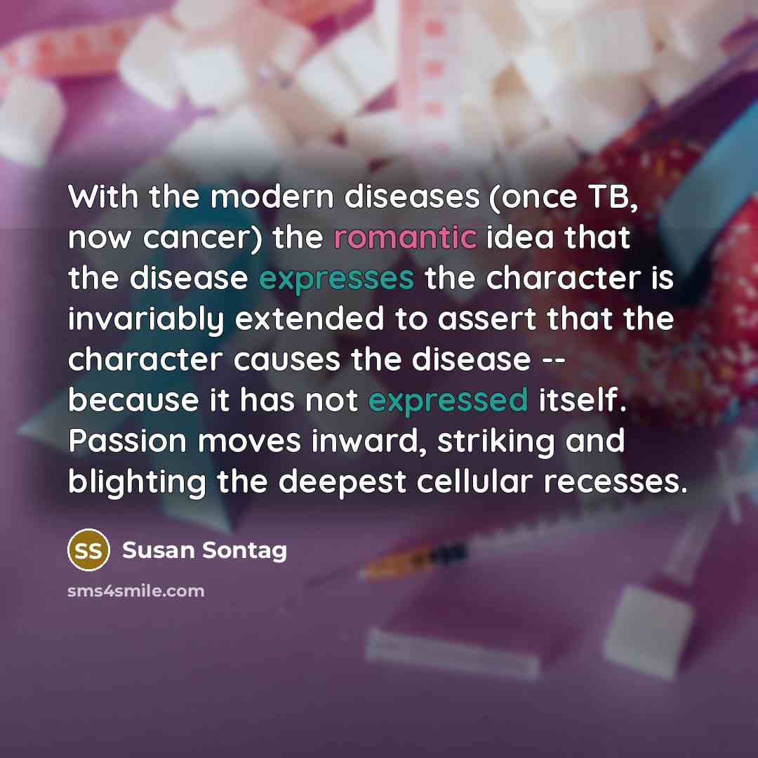 “With the modern diseases (once TB, now cancer) the romantic idea that the disease expresses the character is invariably extended to assert that the character causes the disease -- because it has not expressed itself. Passion moves inward, striking and blighting the deepest cellular recesses.” quote by Susan Sontag