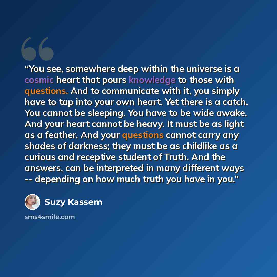 “You see, somewhere deep within the universe is a cosmic heart that pours knowledge to those with questions. And to communicate with it, you simply have to tap into your own heart. Yet there is a catch. You cannot be sleeping. You have to be wide awake. And your heart cannot be heavy. It must be as…” quote by Suzy Kassem