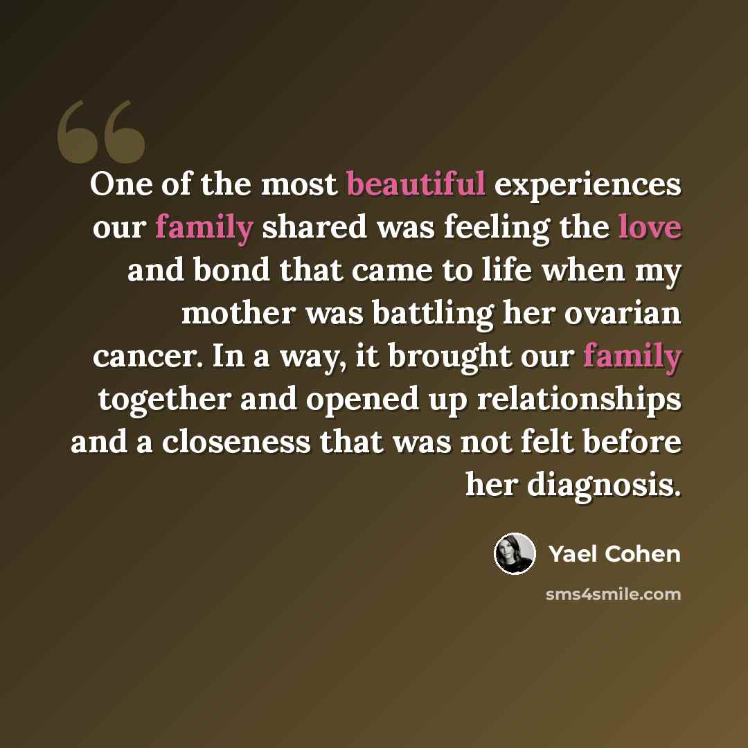 “One of the most beautiful experiences our family shared was feeling the love and bond that came to life when my mother was battling her ovarian cancer. In a way, it brought our family together and opened up relationships and a closeness that was not felt before her diagnosis.” quote by Yael Cohen