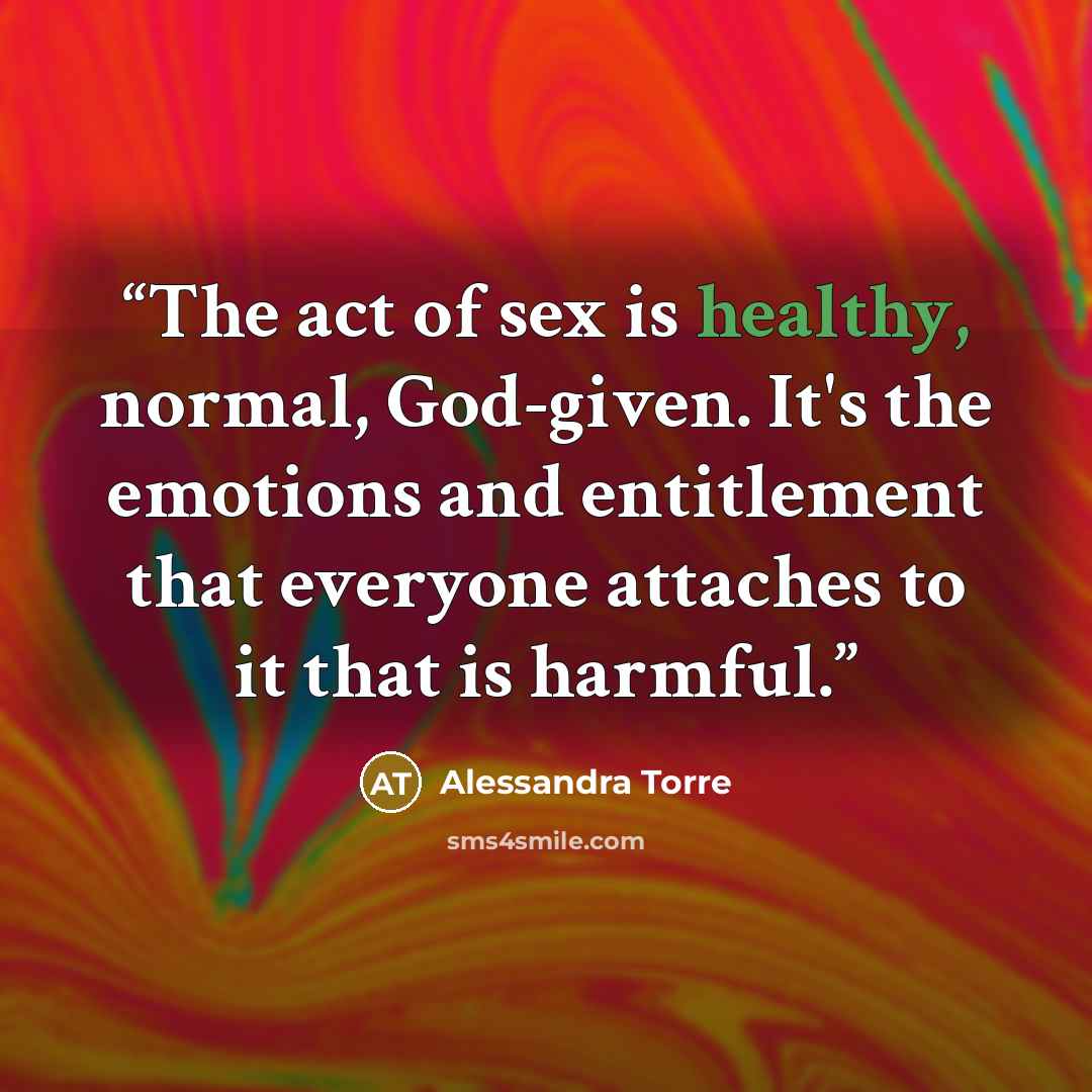 “The act of sex is healthy, normal, God-given. It's the emotions and entitlement that everyone attaches to it that is harmful.” quote by Alessandra Torre