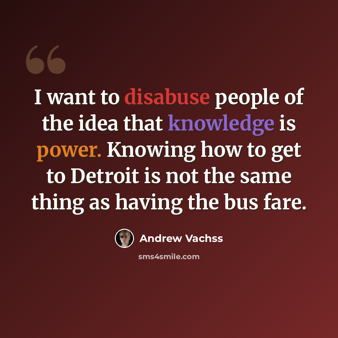 “I want to disabuse people of the idea that knowledge is power. Knowing how to get to Detroit is not the same thing as having the bus fare.” quote by Andrew Vachss