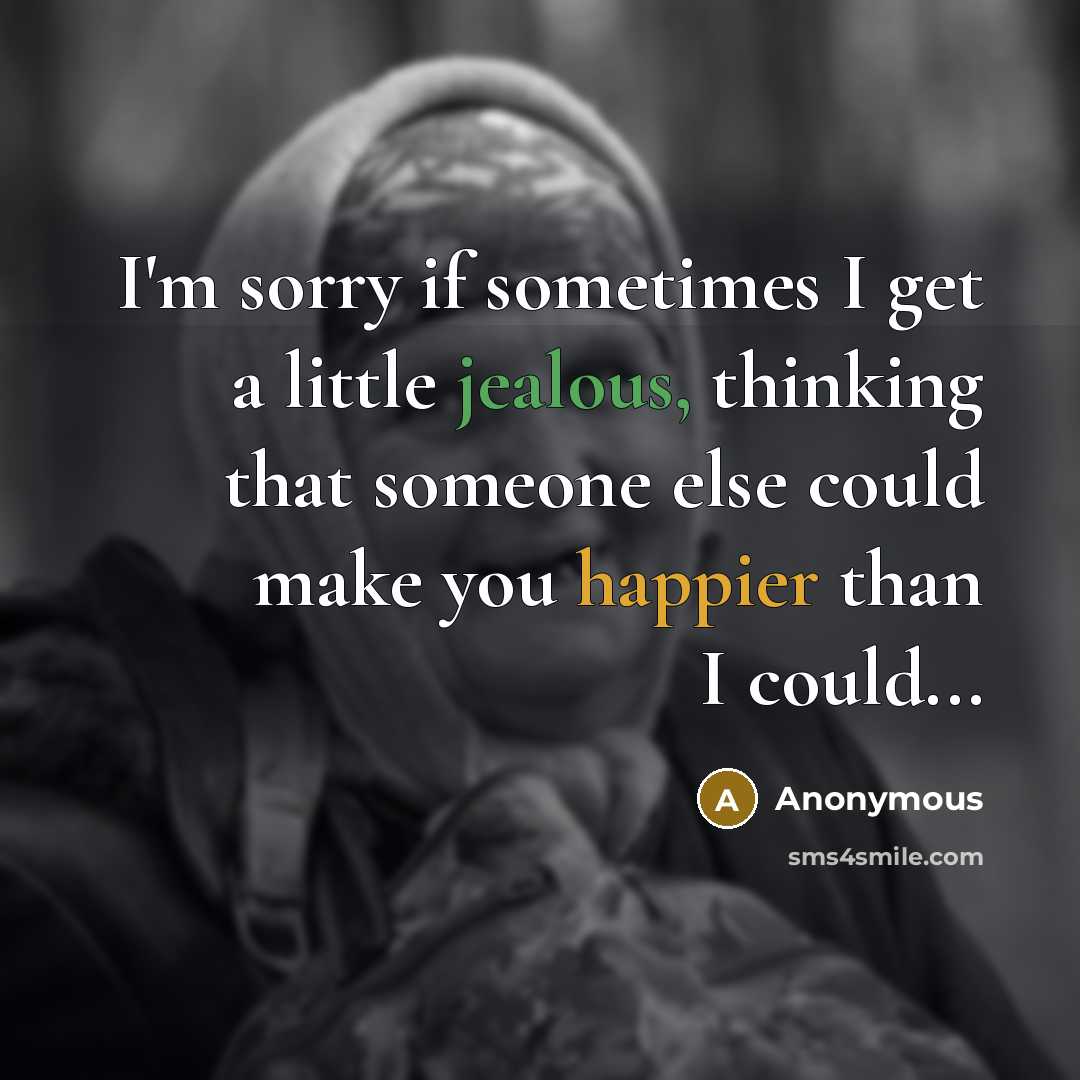 “I'm sorry if sometimes I get a little jealous, thinking that someone else could make you happier than I could...” quote by Anonymous
