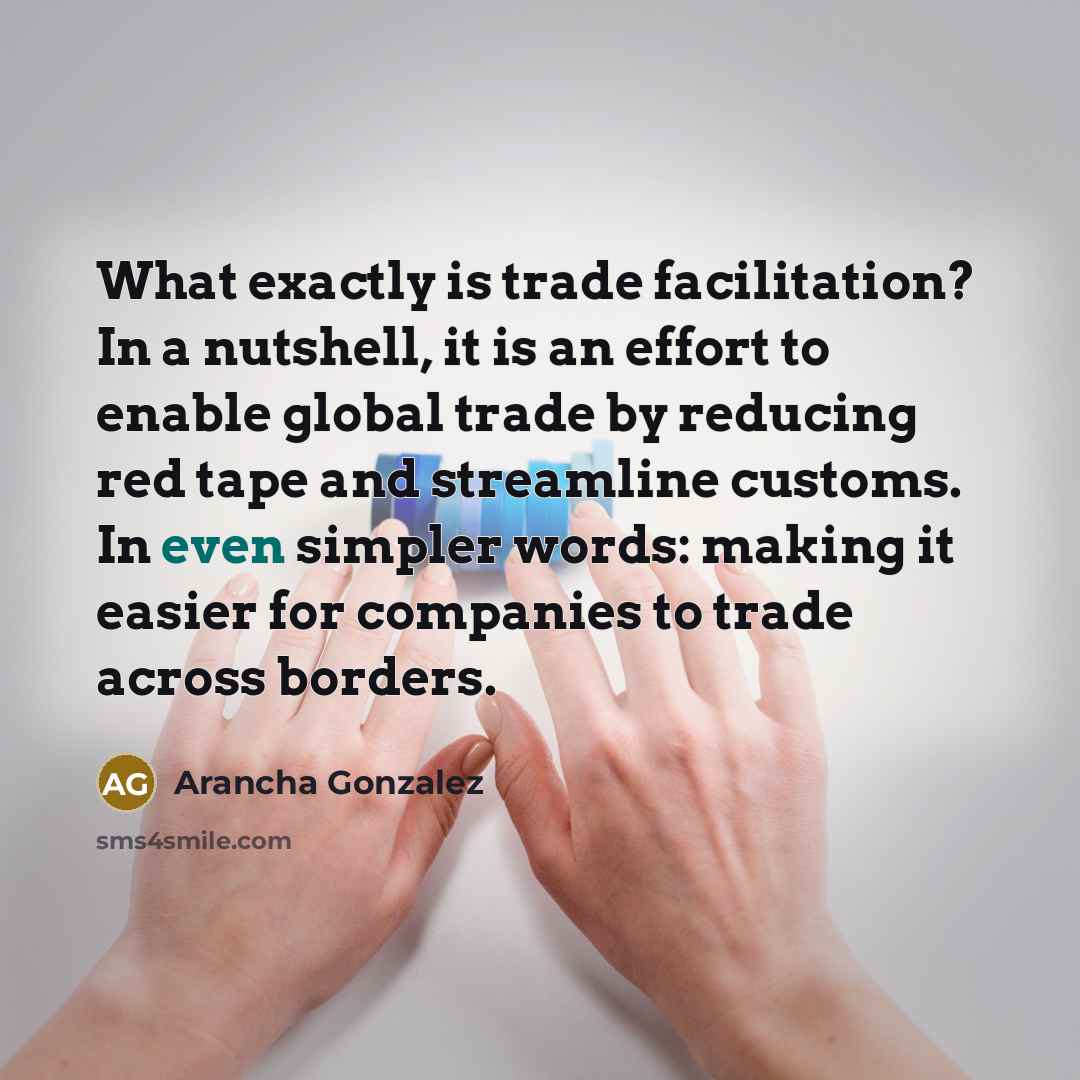 “What exactly is trade facilitation? In a nutshell, it is an effort to enable global trade by reducing red tape and streamline customs. In even simpler words: making it easier for companies to trade across borders.” quote by Arancha Gonzalez