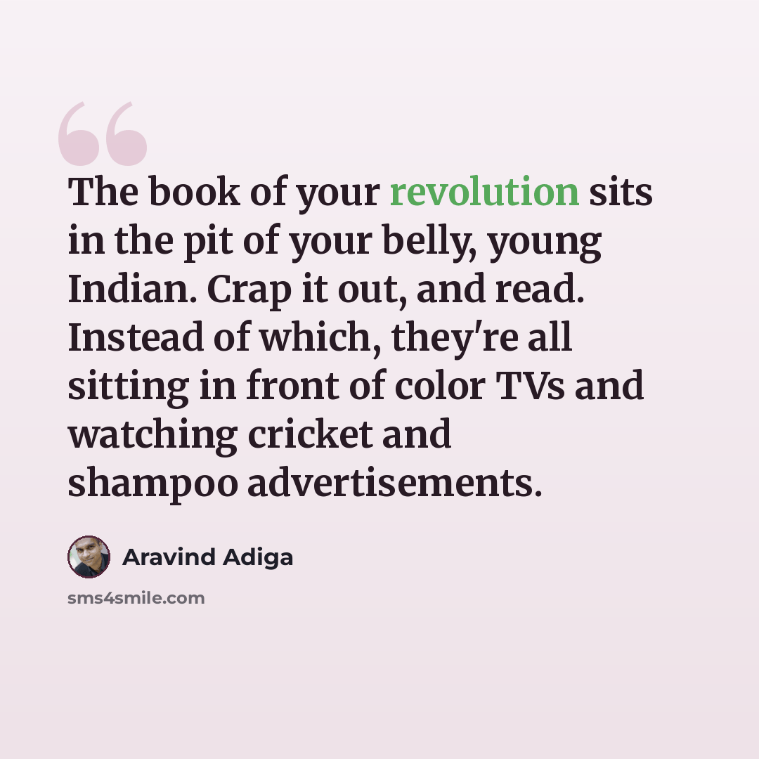 “The book of your revolution sits in the pit of your belly, young Indian. Crap it out, and read. Instead of which, they're all sitting in front of color TVs and watching cricket and shampoo advertisements.” quote by Aravind Adiga