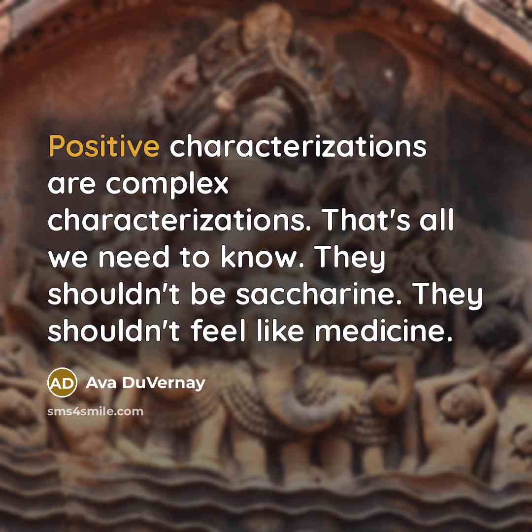 “Positive characterizations are complex characterizations. That's all we need to know. They shouldn't be saccharine. They shouldn't feel like medicine.” quote by Ava DuVernay