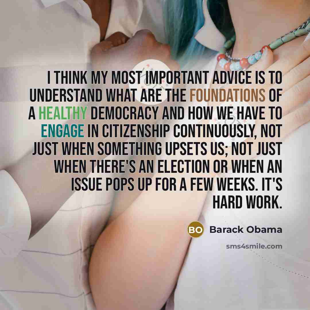 “I think my most important advice is to understand what are the foundations of a healthy democracy and how we have to engage in citizenship continuously, not just when something upsets us; not just when there's an election or when an issue pops up for a few weeks. It's hard work.” quote by Barack Obama