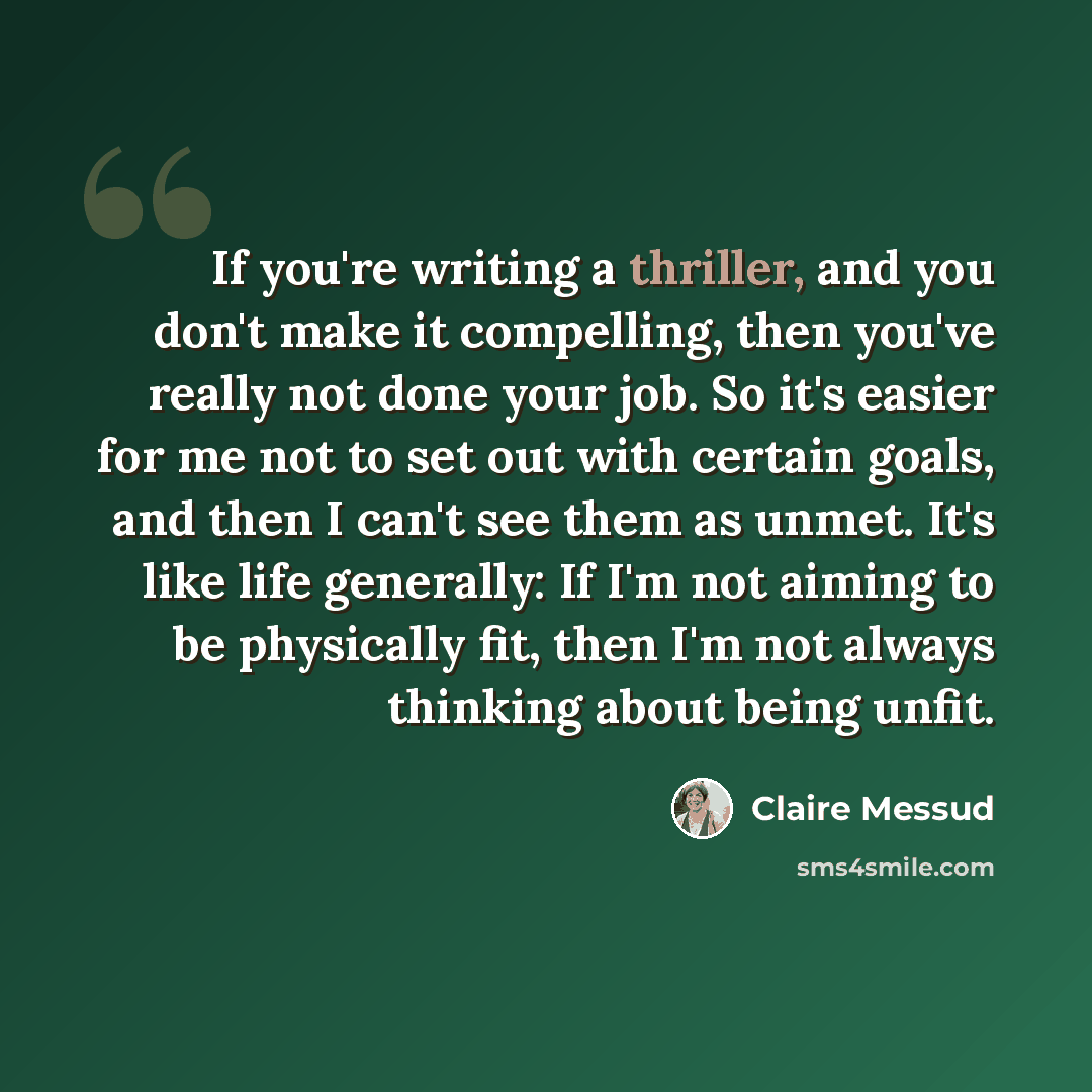 “If you're writing a thriller, and you don't make it compelling, then you've really not done your job. So it's easier for me not to set out with certain goals, and then I can't see them as unmet. It's like life generally: If I'm not aiming to be physically fit, then I'm not always thinking about…” quote by Claire Messud