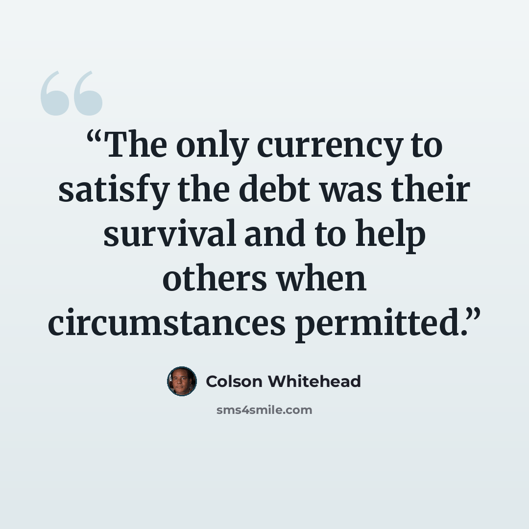 “The only currency to satisfy the debt was their survival and to help others when circumstances permitted.” quote by Colson Whitehead