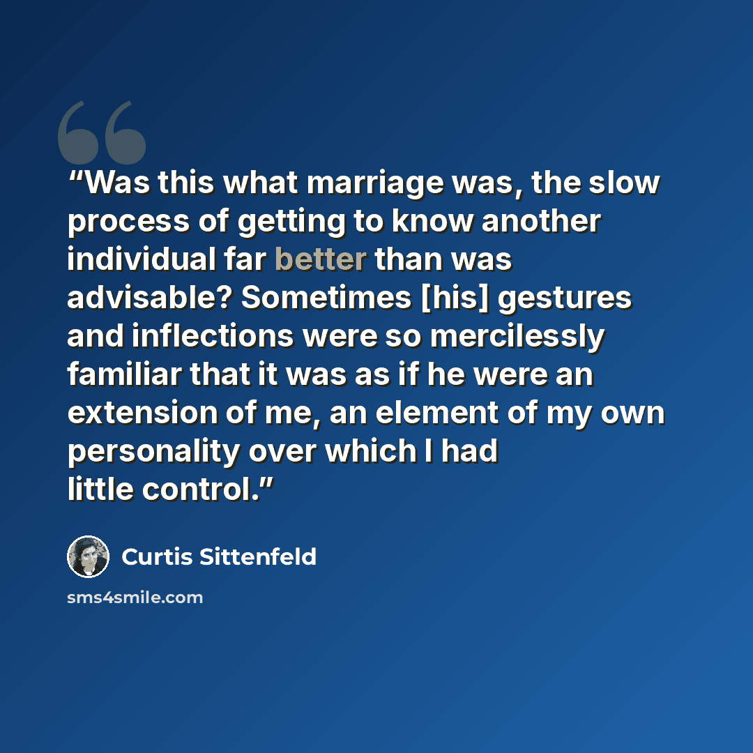 “Was this what marriage was, the slow process of getting to know another individual far better than was advisable? Sometimes [his] gestures and inflections were so mercilessly familiar that it was as if he were an extension of me, an element of my own personality over which I had little control.” quote by Curtis Sittenfeld