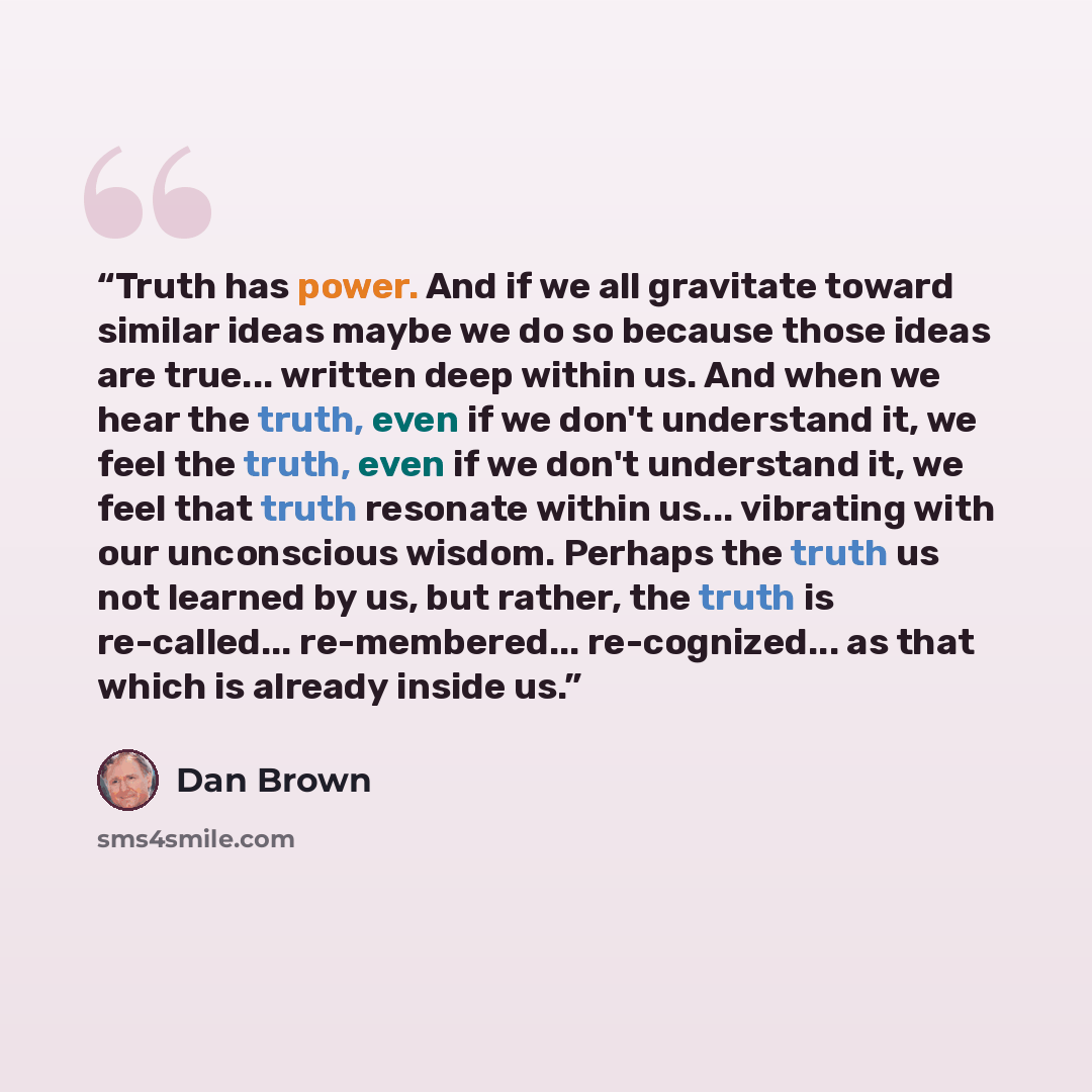 “Truth has power. And if we all gravitate toward similar ideas maybe we do so because those ideas are true... written deep within us. And when we hear the truth, even if we don't understand it, we feel the truth, even if we don't understand it, we feel that truth resonate within us... vibrating…” quote by Dan Brown
