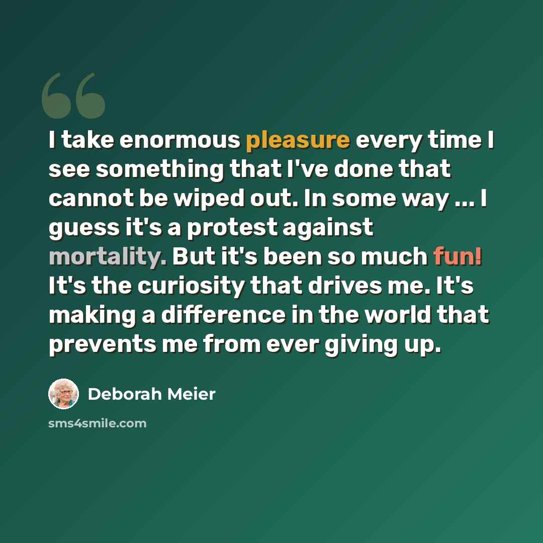 “I take enormous pleasure every time I see something that I've done that cannot be wiped out. In some way ... I guess it's a protest against mortality. But it's been so much fun! It's the curiosity that drives me. It's making a difference in the world that prevents me from ever giving up.” quote by Deborah Meier