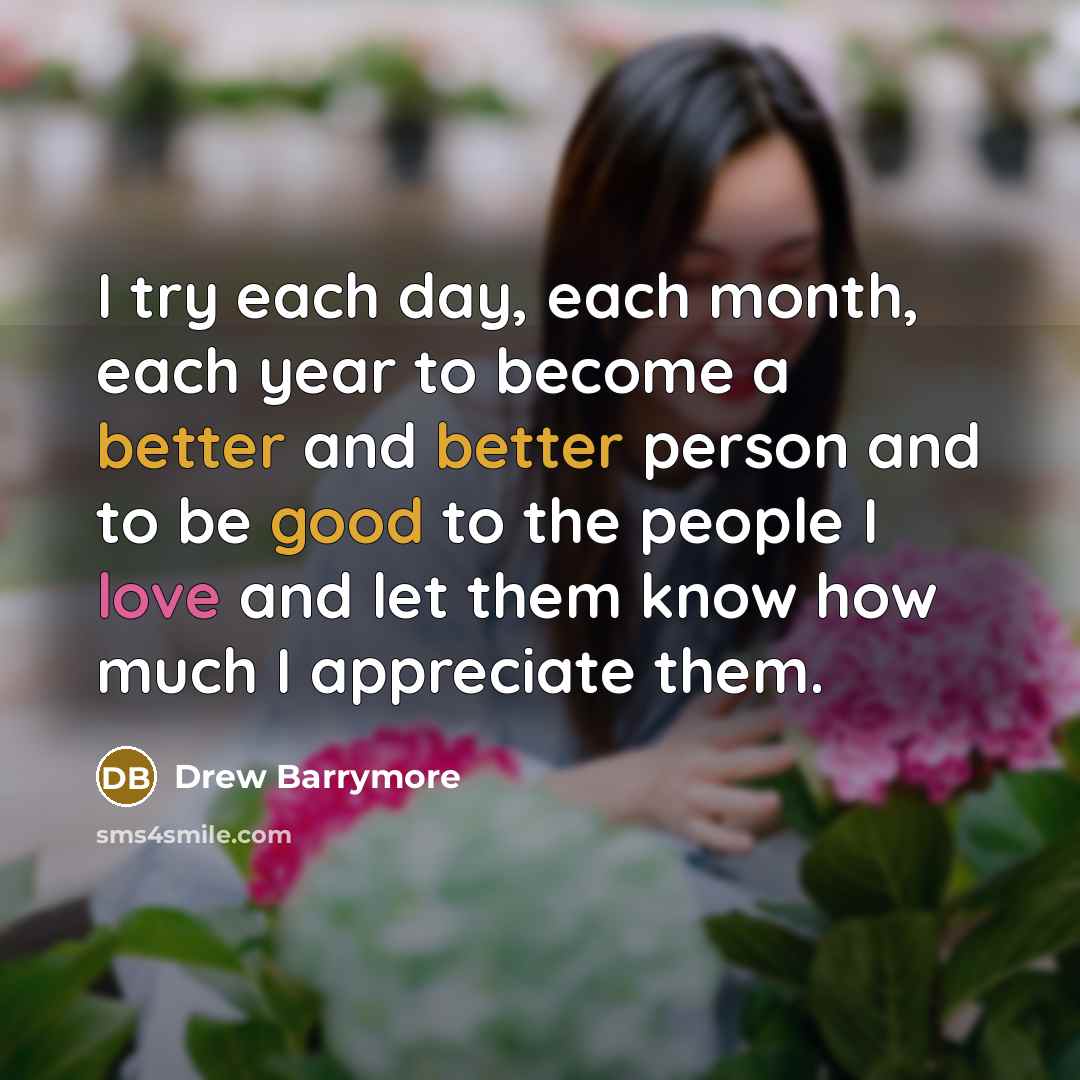 “I try each day, each month, each year to become a better and better person and to be good to the people I love and let them know how much I appreciate them.” quote by Drew Barrymore