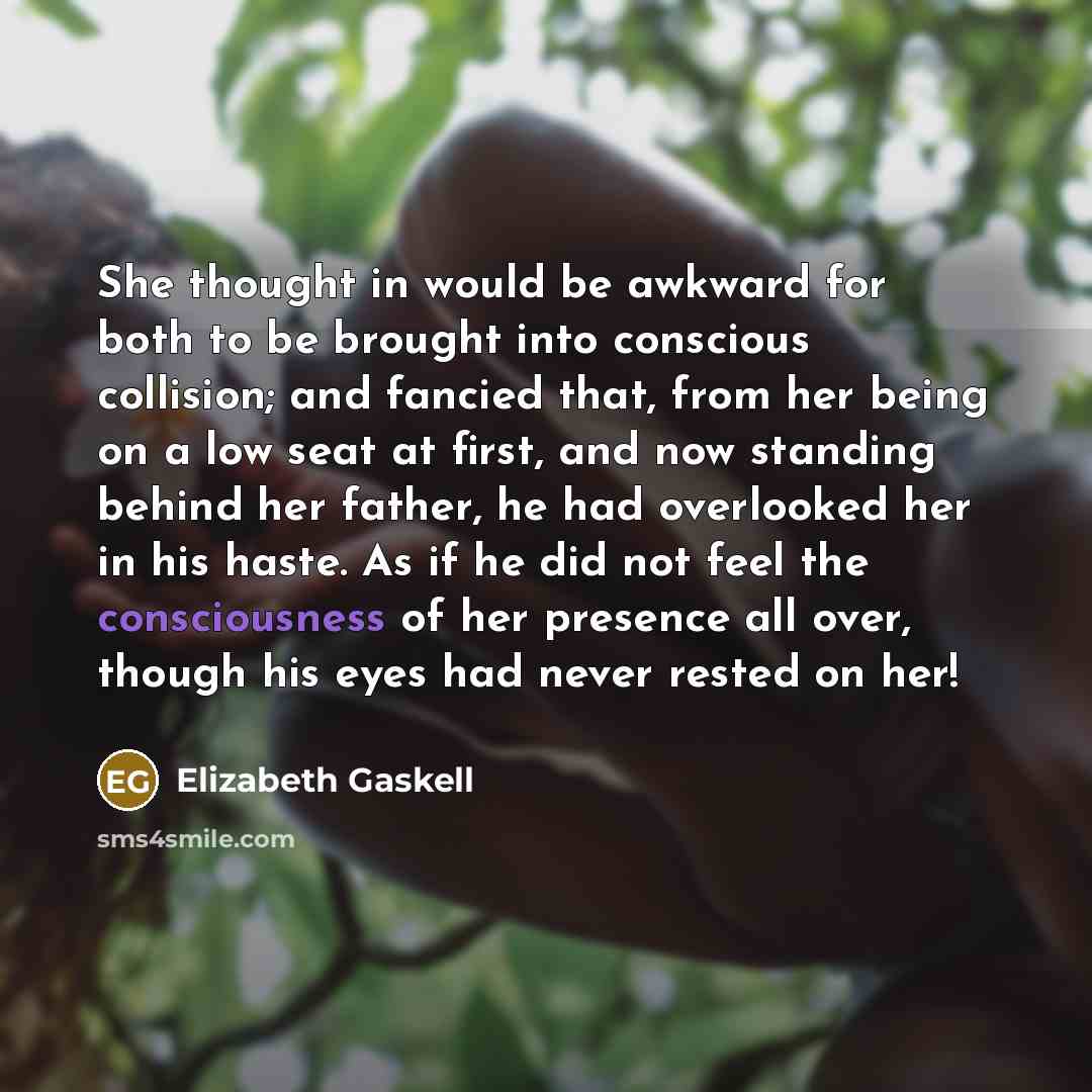 “She thought in would be awkward for both to be brought into conscious collision; and fancied that, from her being on a low seat at first, and now standing behind her father, he had overlooked her in his haste. As if he did not feel the consciousness of her presence all over, though his eyes had…” quote by Elizabeth Gaskell