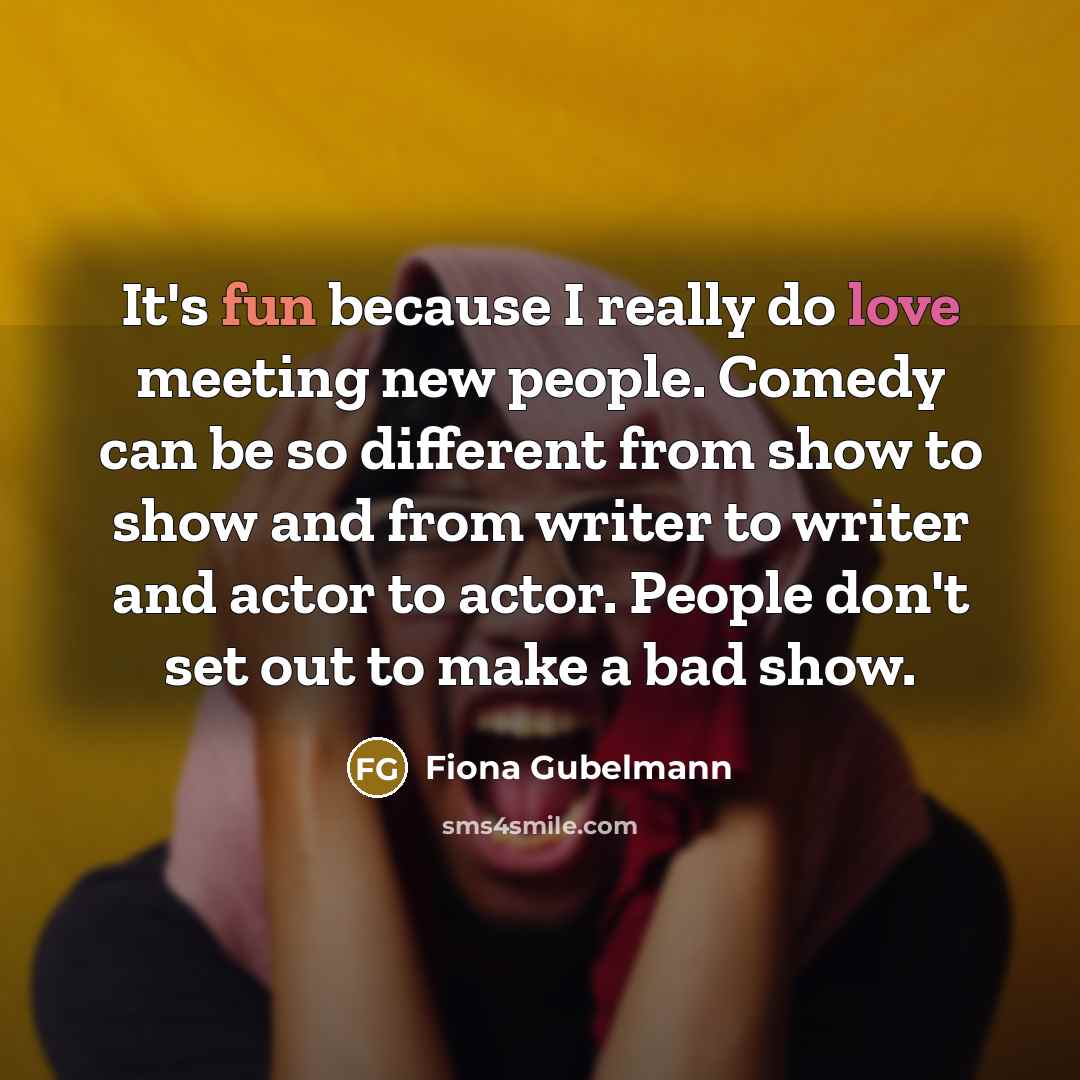 “It's fun because I really do love meeting new people. Comedy can be so different from show to show and from writer to writer and actor to actor. People don't set out to make a bad show.” quote by Fiona Gubelmann