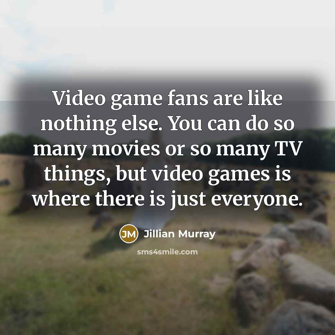 “Video game fans are like nothing else. You can do so many movies or so many TV things, but video games is where there is just everyone.” quote by Jillian Murray