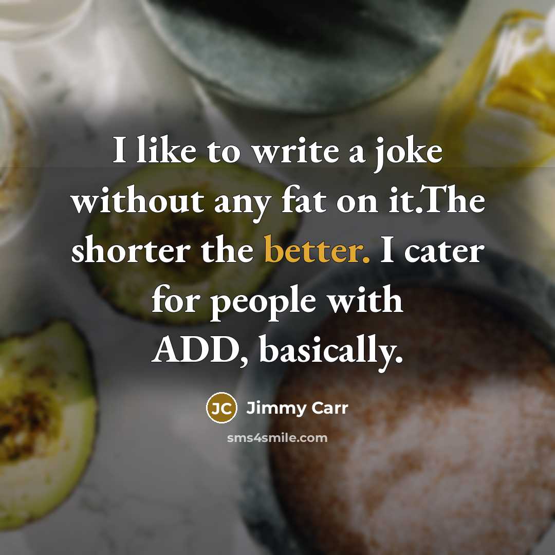 “I like to write a joke without any fat on it.The shorter the better. I cater for people with ADD, basically.” quote by Jimmy Carr