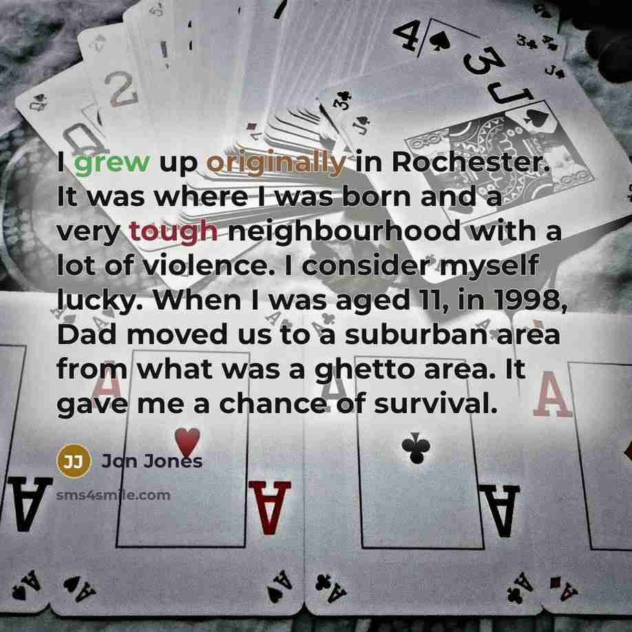 “I grew up originally in Rochester. It was where I was born and a very tough neighbourhood with a lot of violence. I consider myself lucky. When I was aged 11, in 1998, Dad moved us to a suburban area from what was a ghetto area. It gave me a chance of survival.” quote by Jon Jones