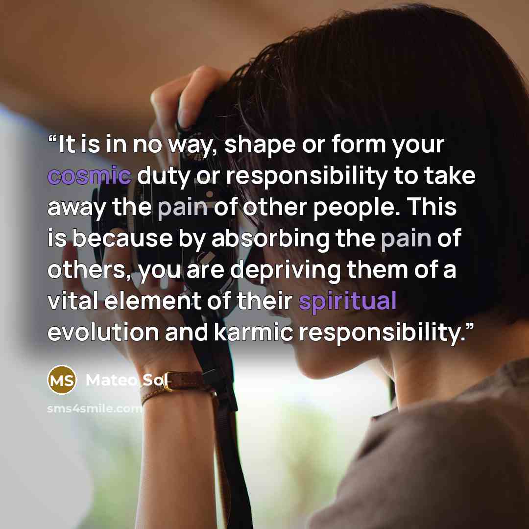 “It is in no way, shape or form your cosmic duty or responsibility to take away the pain of other people. This is because by absorbing the pain of others, you are depriving them of a vital element of their spiritual evolution and karmic responsibility.” quote by Mateo Sol
