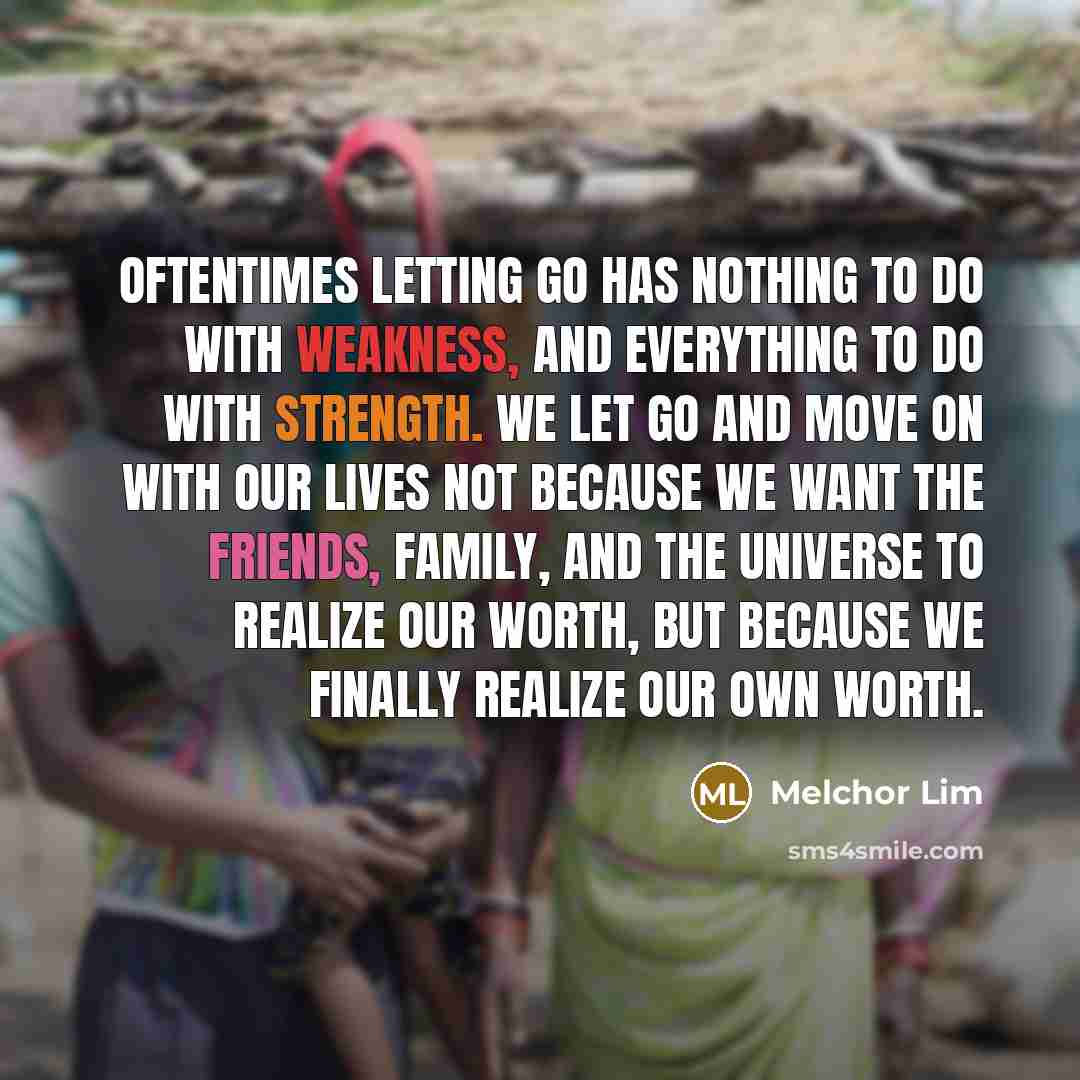 “Oftentimes letting go has nothing to do with weakness, and everything to do with strength. We let go and move on with our lives not because we want the friends, family, and the universe to realize our worth, but because we finally realize our own worth.” quote by Melchor Lim