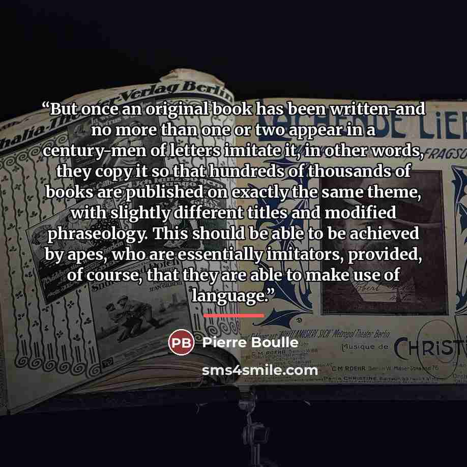 “But once an original book has been written-and no more than one or two appear in a century-men of letters imitate it, in other words, they copy it so that hundreds of thousands of books are published on exactly the same theme, with slightly different titles and modified phraseology. This should be…” quote by Pierre Boulle