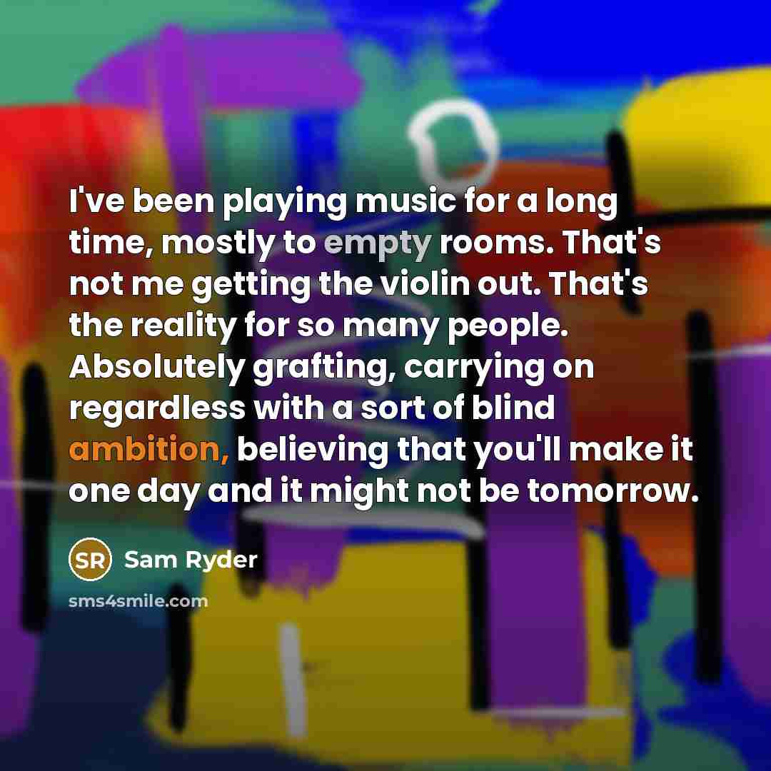 “I've been playing music for a long time, mostly to empty rooms. That's not me getting the violin out. That's the reality for so many people. Absolutely grafting, carrying on regardless with a sort of blind ambition, believing that you'll make it one day and it might not be tomorrow.” quote by Sam Ryder