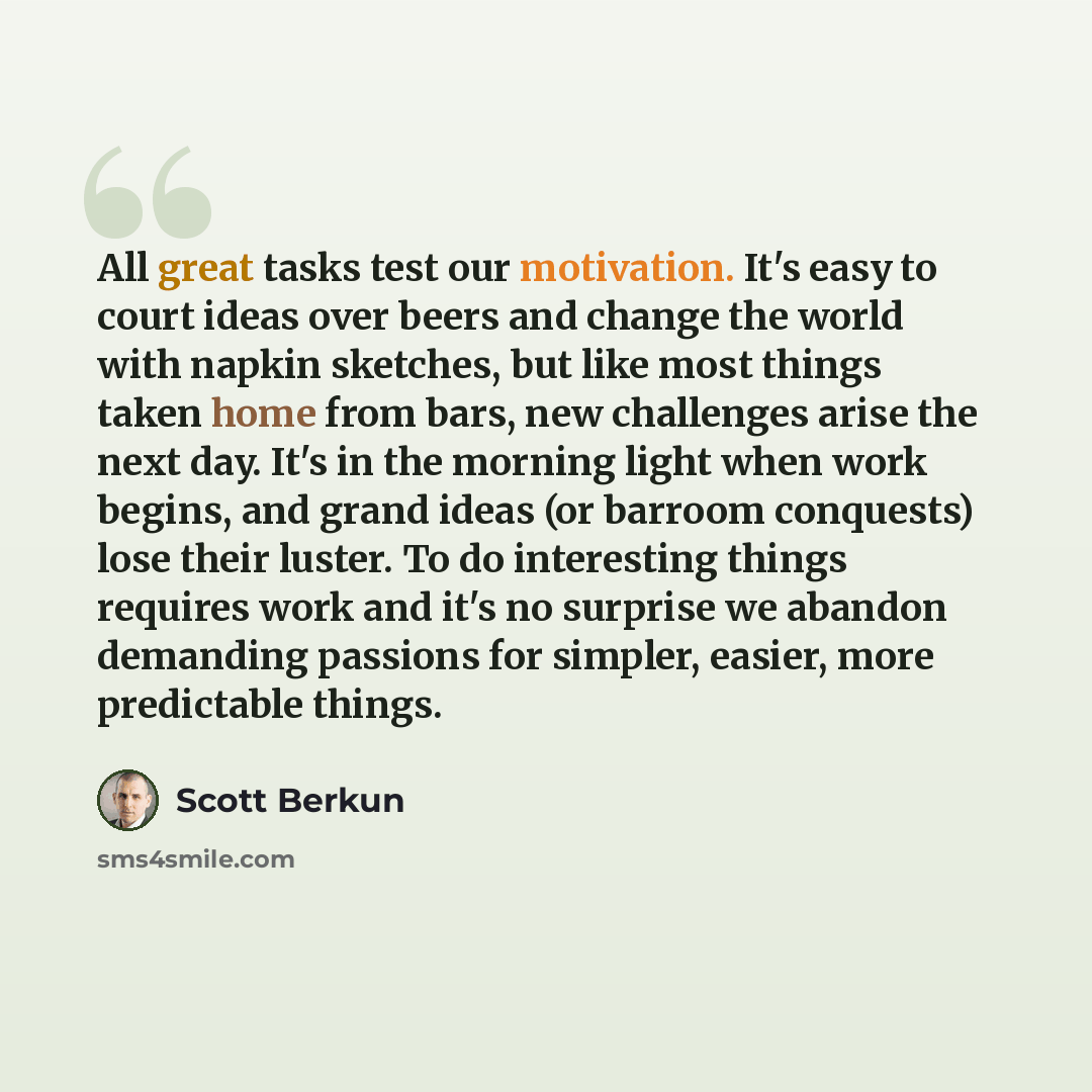“All great tasks test our motivation. It's easy to court ideas over beers and change the world with napkin sketches, but like most things taken home from bars, new challenges arise the next day. It's in the morning light when work begins, and grand ideas (or barroom conquests) lose their luster. To…” quote by Scott Berkun