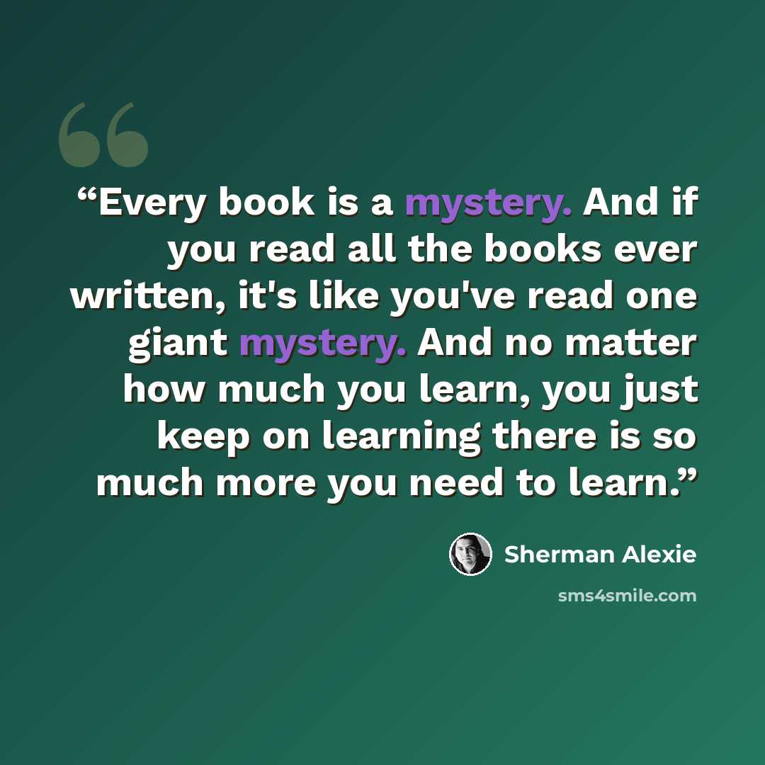 “Every book is a mystery. And if you read all the books ever written, it's like you've read one giant mystery. And no matter how much you learn, you just keep on learning there is so much more you need to learn.” quote by Sherman Alexie