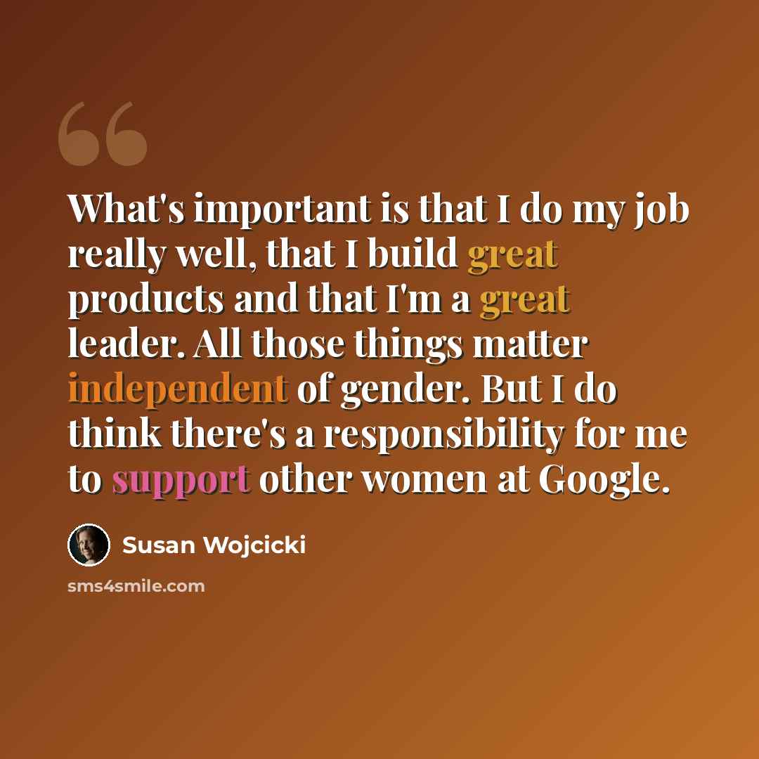 “What's important is that I do my job really well, that I build great products and that I'm a great leader. All those things matter independent of gender. But I do think there's a responsibility for me to support other women at Google.” quote by Susan Wojcicki