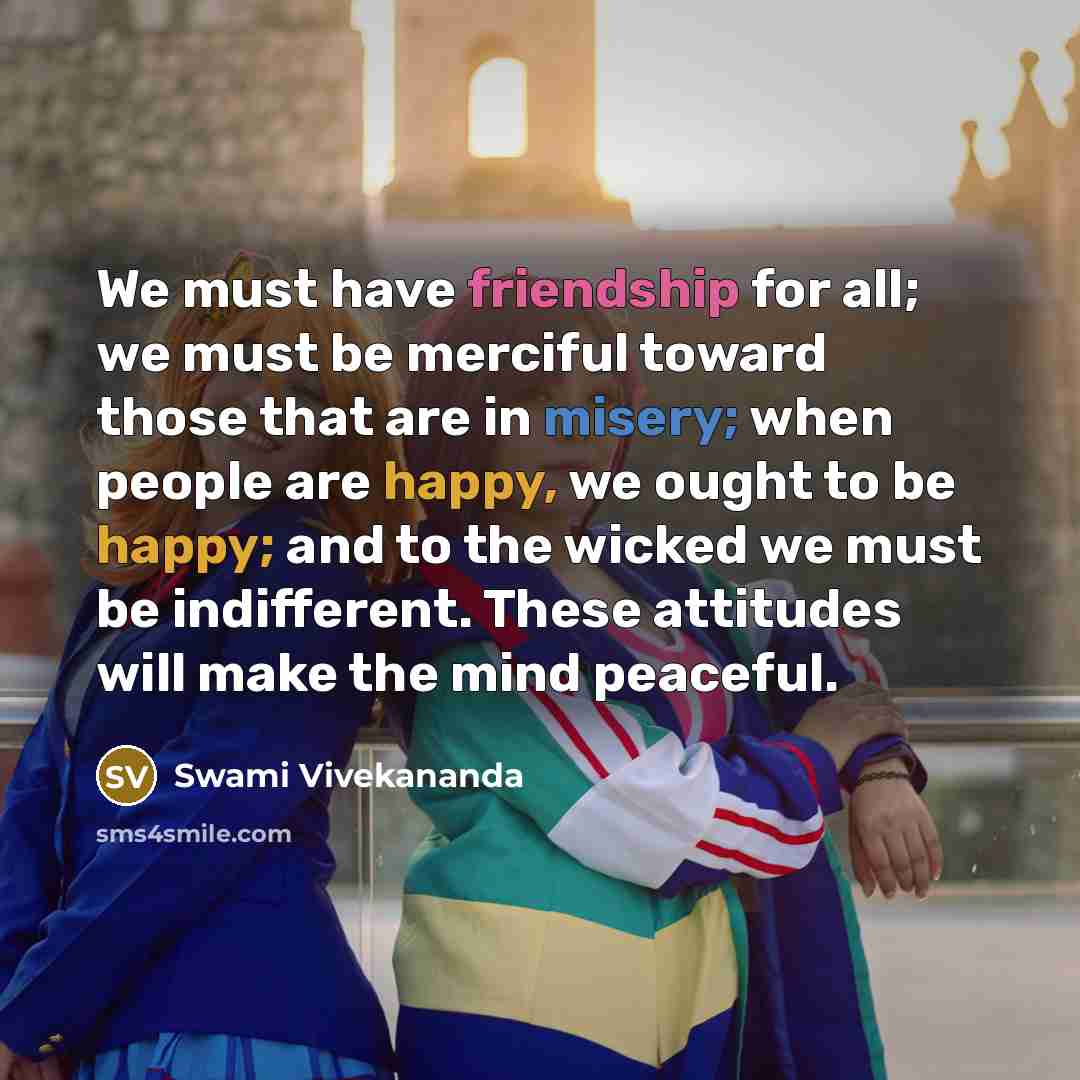 “We must have friendship for all; we must be merciful toward those that are in misery; when people are happy, we ought to be happy; and to the wicked we must be indifferent. These attitudes will make the mind peaceful.” quote by Swami Vivekananda