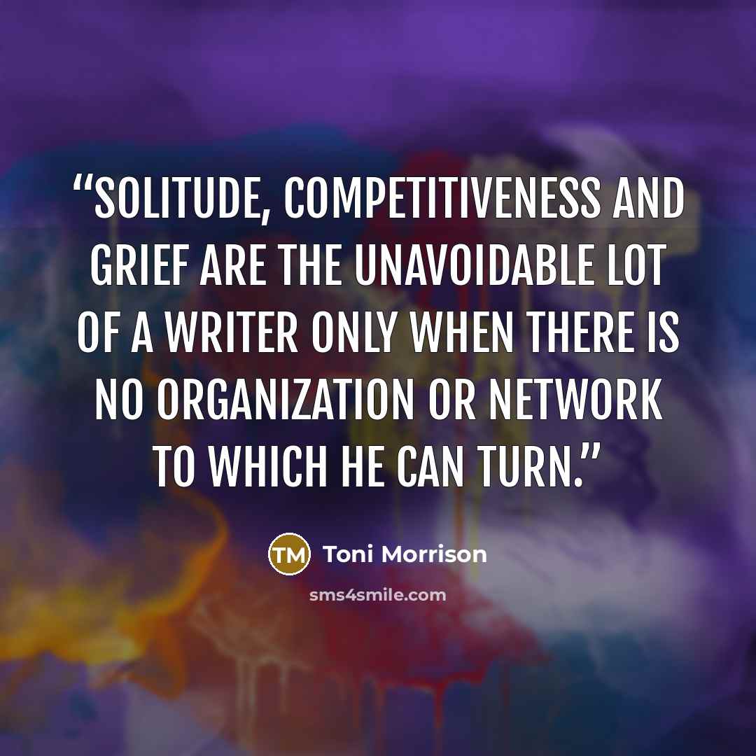 “Solitude, competitiveness and grief are the unavoidable lot of a writer only when there is no organization or network to which he can turn.” quote by Toni Morrison