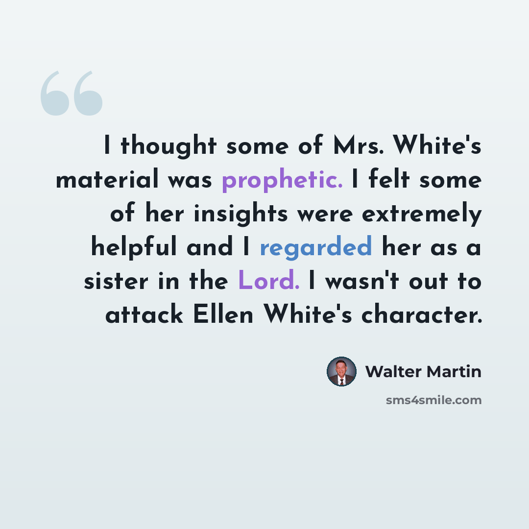 “I thought some of Mrs. White's material was prophetic. I felt some of her insights were extremely helpful and I regarded her as a sister in the Lord. I wasn't out to attack Ellen White's character.” quote by Walter Martin