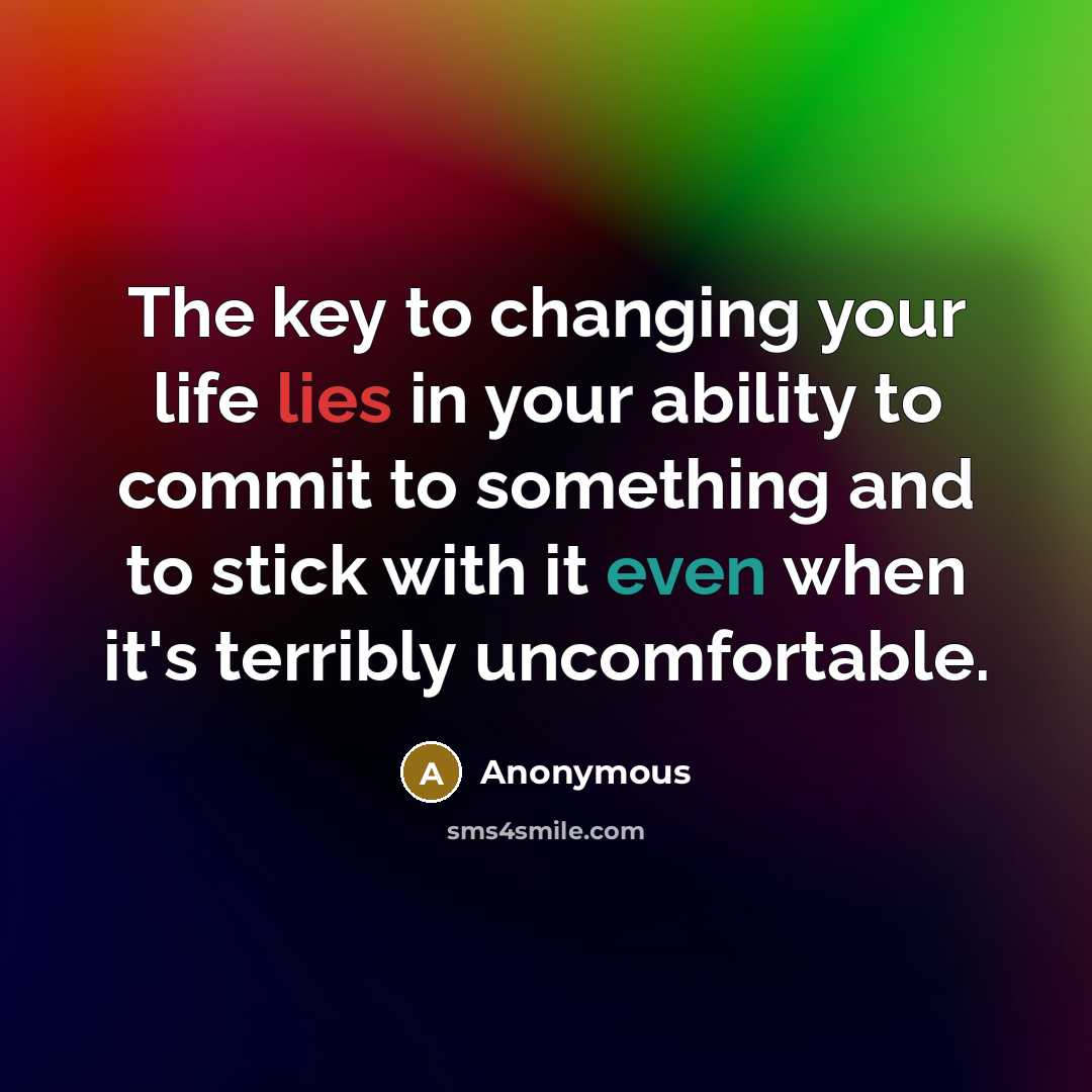 “The key to changing your life lies in your ability to commit to something and to stick with it even when it's terribly uncomfortable.” quote by Anonymous