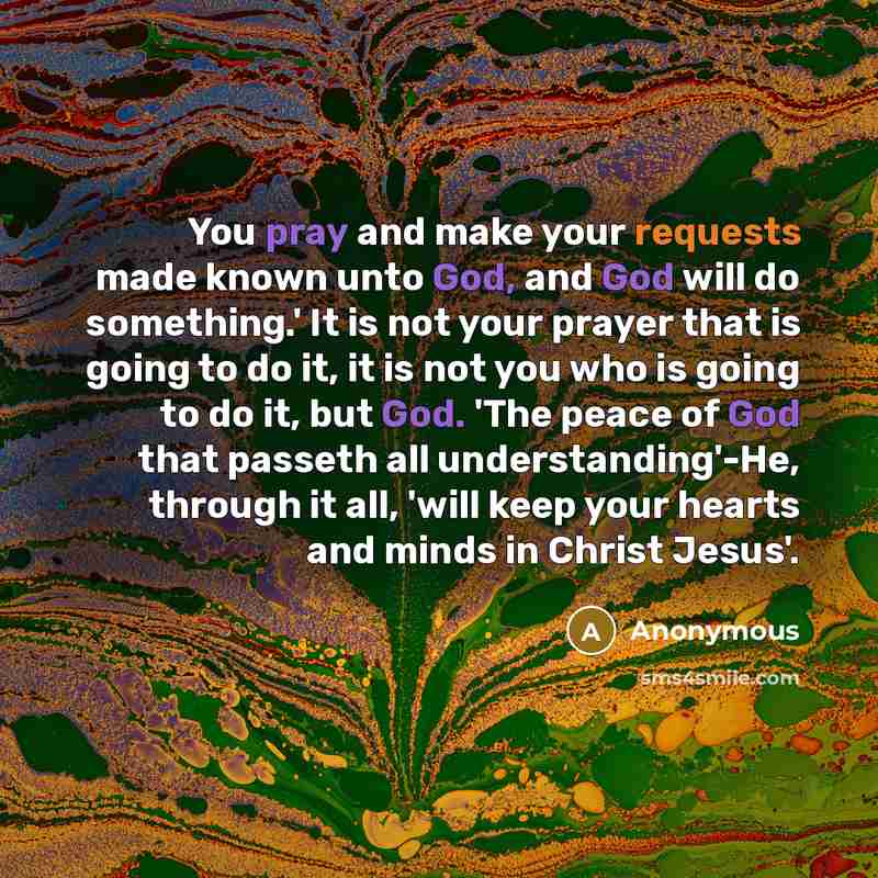 “You pray and make your requests made known unto God, and God will do something.' It is not your prayer that is going to do it, it is not you who is going to do it, but God. 'The peace of God that passeth all understanding'-He, through it all, 'will keep your hearts and minds in Christ Jesus'.” quote by Anonymous