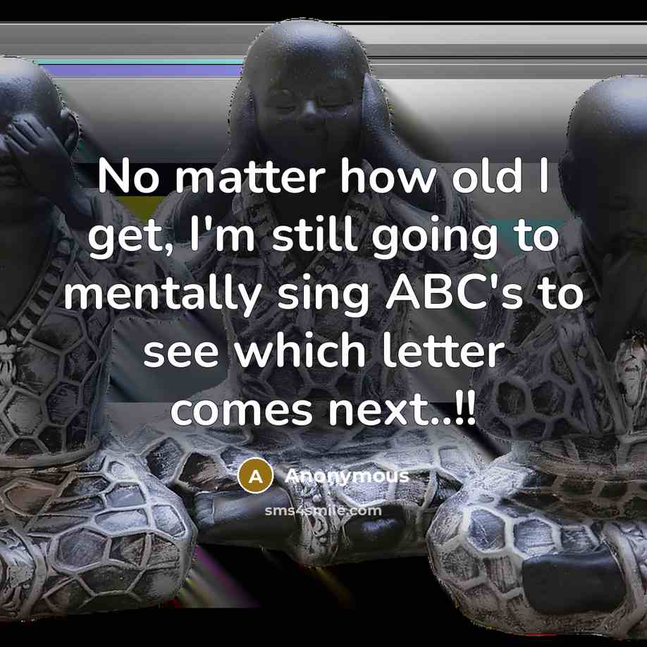 “No matter how old I get, I'm still going to mentally sing ABC's to see which letter comes next..!!” quote by Anonymous