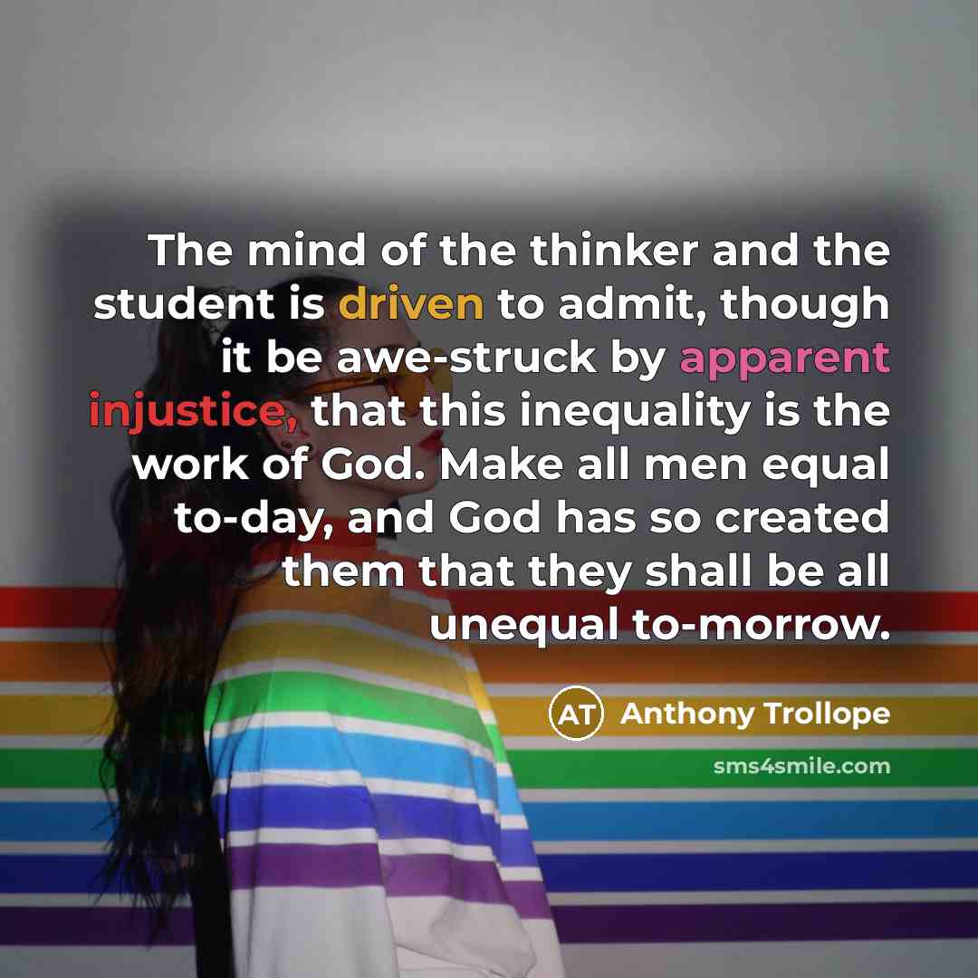 “The mind of the thinker and the student is driven to admit, though it be awe-struck by apparent injustice, that this inequality is the work of God. Make all men equal to-day, and God has so created them that they shall be all unequal to-morrow.” quote by Anthony Trollope