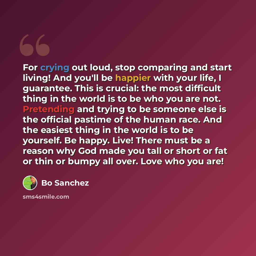 “For crying out loud, stop comparing and start living! And you'll be happier with your life, I guarantee. This is crucial: the most difficult thing in the world is to be who you are not. Pretending and trying to be someone else is the official pastime of the human race. And the easiest thing in the…” quote by Bo Sanchez