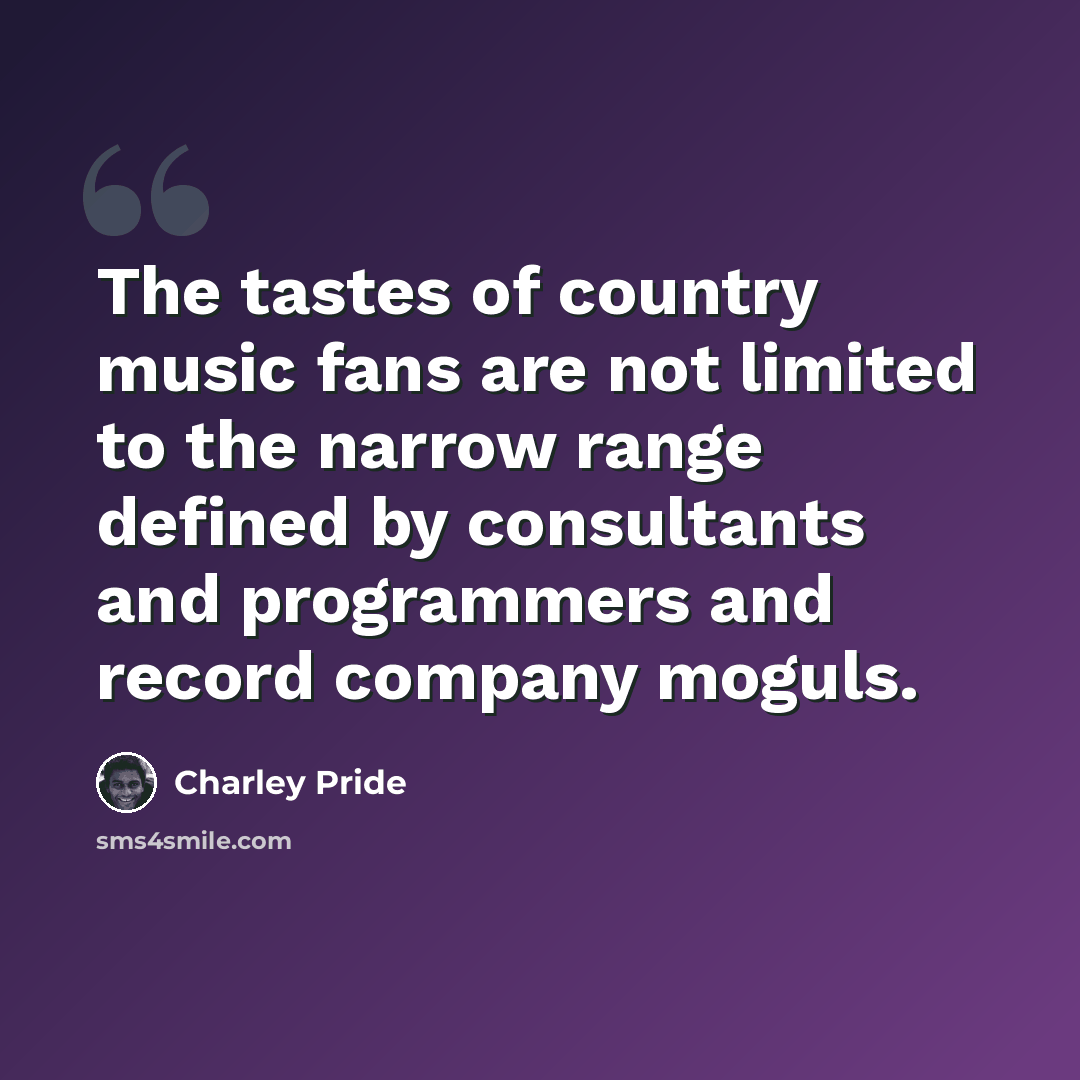 “The tastes of country music fans are not limited to the narrow range defined by consultants and programmers and record company moguls.” quote by Charley Pride