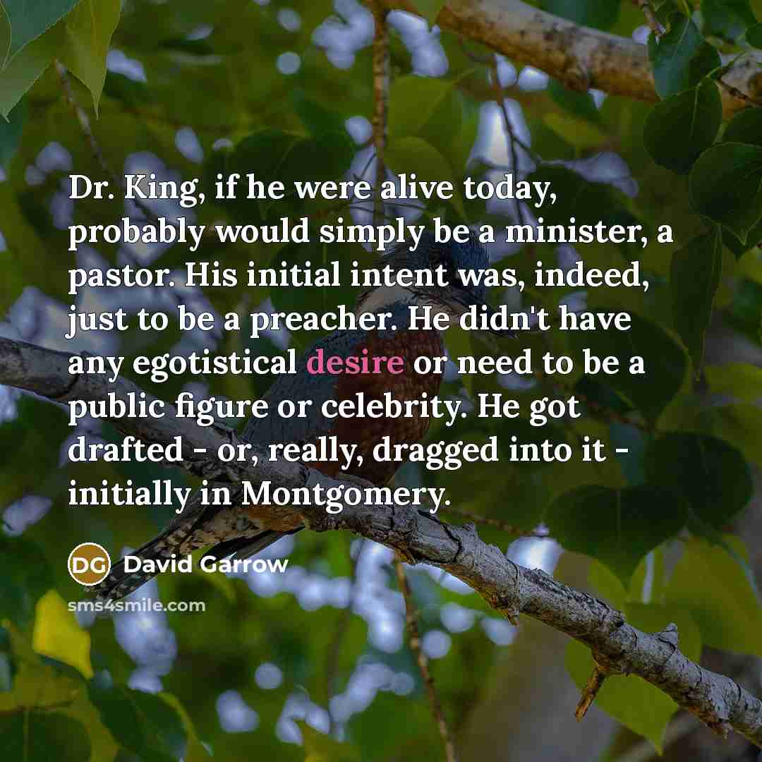“Dr. King, if he were alive today, probably would simply be a minister, a pastor. His initial intent was, indeed, just to be a preacher. He didn't have any egotistical desire or need to be a public figure or celebrity. He got drafted - or, really, dragged into it - initially in Montgomery.” quote by David Garrow