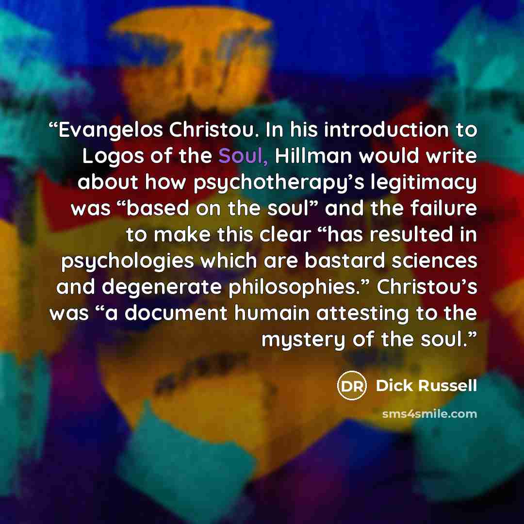 “Evangelos Christou. In his introduction to Logos of the Soul, Hillman would write about how psychotherapy’s legitimacy was “based on the soul” and the failure to make this clear “has resulted in psychologies which are bastard sciences and degenerate philosophies.” Christou’s was “a document humain…” quote by Dick Russell