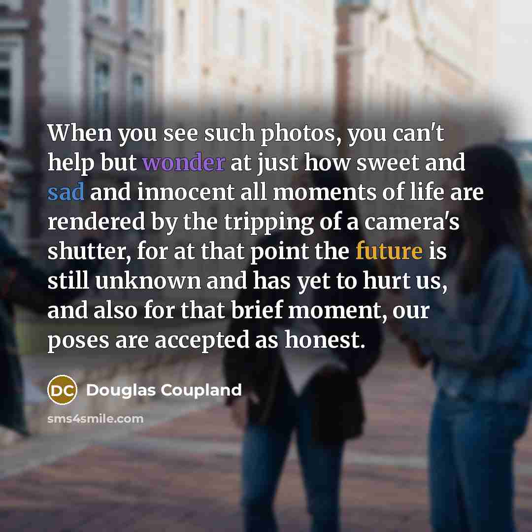 “When you see such photos, you can't help but wonder at just how sweet and sad and innocent all moments of life are rendered by the tripping of a camera's shutter, for at that point the future is still unknown and has yet to hurt us, and also for that brief moment, our poses are accepted as honest.” quote by Douglas Coupland