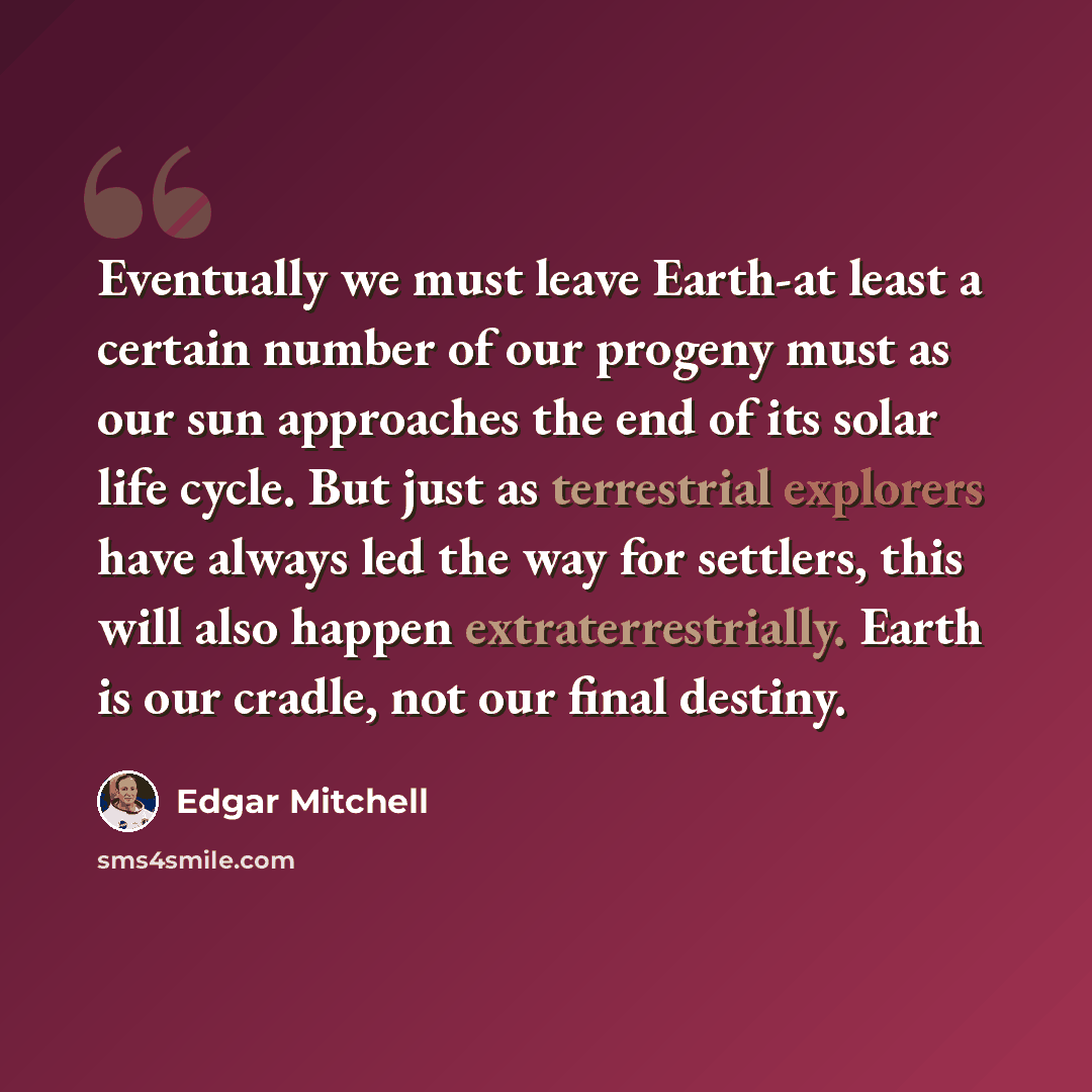 “Eventually we must leave Earth-at least a certain number of our progeny must as our sun approaches the end of its solar life cycle. But just as terrestrial explorers have always led the way for settlers, this will also happen extraterrestrially. Earth is our cradle, not our final destiny.” quote by Edgar Mitchell