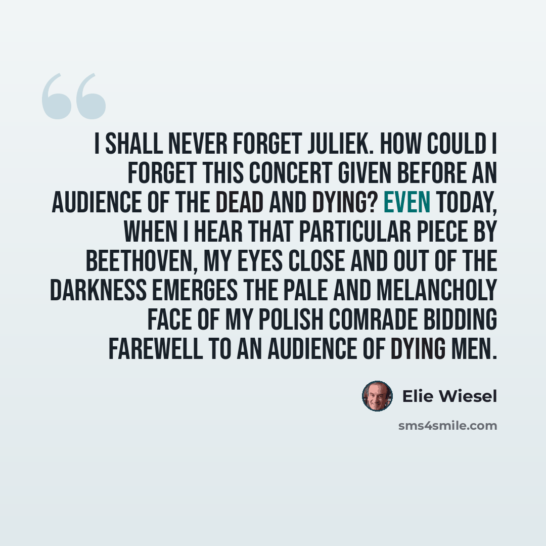 “I shall never forget Juliek. How could I forget this concert given before an audience of the dead and dying? Even today, when I hear that particular piece by Beethoven, my eyes close and out of the darkness emerges the pale and melancholy face of my Polish comrade bidding farewell to an audience…” quote by Elie Wiesel