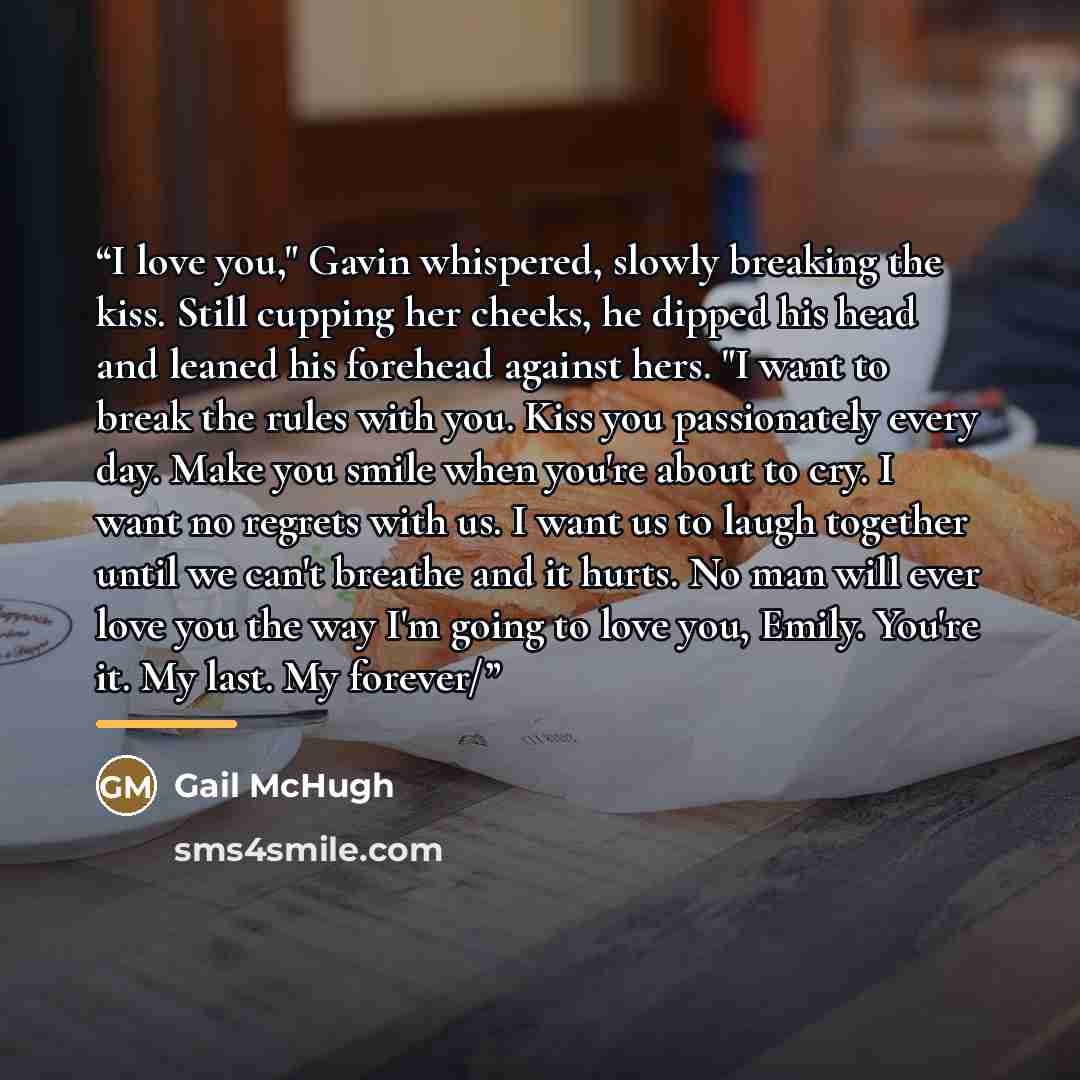 “I love you," Gavin whispered, slowly breaking the kiss. Still cupping her cheeks, he dipped his head and leaned his forehead against hers. "I want to break the rules with you. Kiss you passionately every day. Make you smile when you're about to cry. I want no regrets with us. I want us to laugh…” quote by Gail McHugh