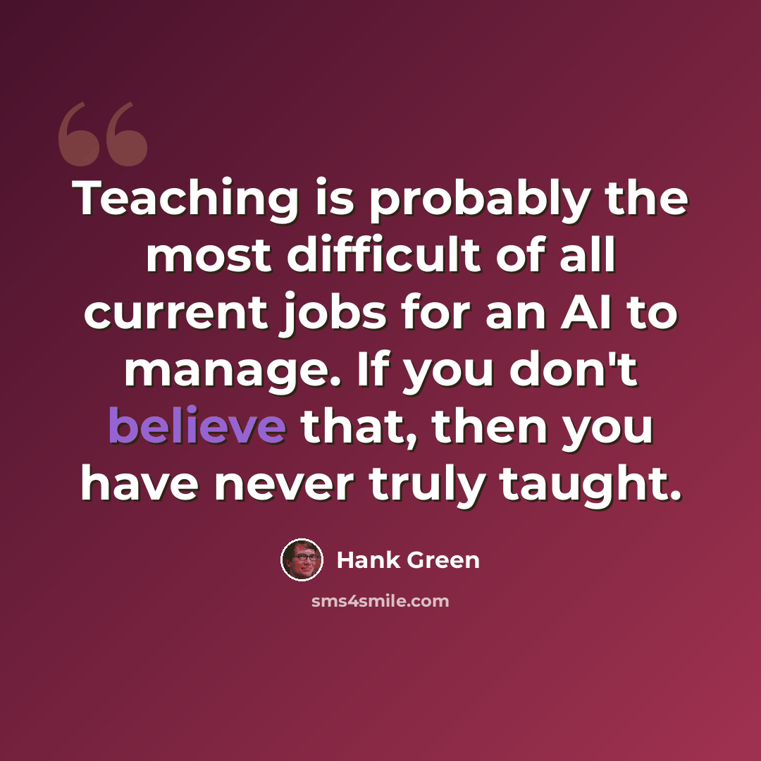 “Teaching is probably the most difficult of all current jobs for an AI to manage. If you don't believe that, then you have never truly taught.” quote by Hank Green