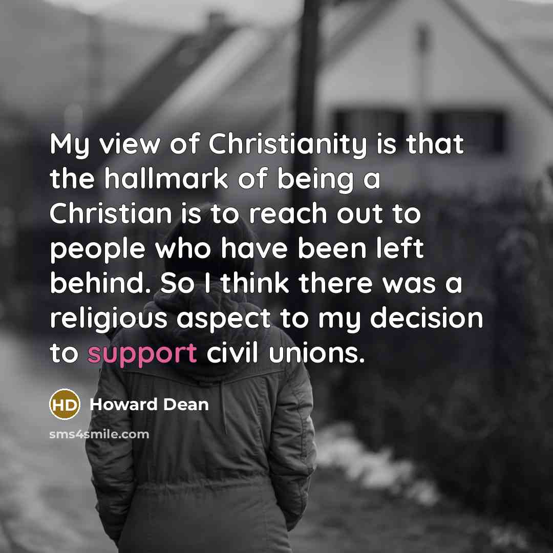 “My view of Christianity is that the hallmark of being a Christian is to reach out to people who have been left behind. So I think there was a religious aspect to my decision to support civil unions.” quote by Howard Dean