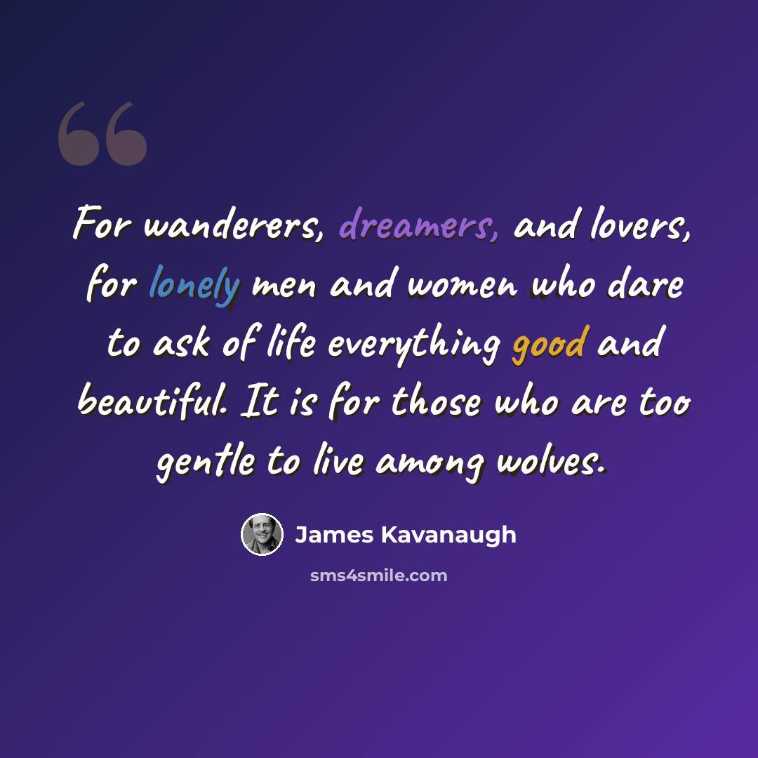 “For wanderers, dreamers, and lovers, for lonely men and women who dare to ask of life everything good and beautiful. It is for those who are too gentle to live among wolves.” quote by James Kavanaugh